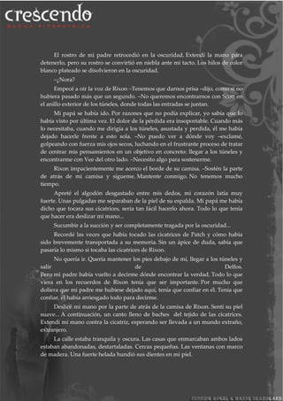 El rostro de mi padre retrocedió en la oscuridad. Extendí la mano para
detenerlo, pero su rostro se convirtió en niebla ante mi tacto. Los hilos de color
blanco plateado se disolvieron en la oscuridad.
–¿Nora?
Empecé a oír la voz de Rixon –Tenemos que darnos prisa –dijo, como si no
hubiera pasado más que un segundo. –No queremos encontrarnos con Scott en
el anillo exterior de los túneles, donde todas las entradas se juntan.
Mi papá se había ido. Por razones que no podía explicar, yo sabía que lo
había visto por última vez. El dolor de la pérdida era insoportable. Cuando más
lo necesitaba, cuando me dirigía a los túneles, asustada y perdida, él me había
dejado hacerle frente a esto sola. –No puedo ver a dónde voy –exclamé,
golpeando con fuerza mis ojos secos, luchando en el frustrante proceso de tratar
de centrar mis pensamientos en un objetivo en concreto: llegar a los túneles y
encontrarme con Vee del otro lado. –Necesito algo para sostenerme.
Rixon impacientemente me acerco el borde de su camisa. –Sostén la parte
de atrás de mi camisa y sígueme. Mantente conmigo. No tenemos mucho
tiempo.
Apreté el algodón desgastado entre mis dedos, mi corazón latía muy
fuerte. Unas pulgadas me separaban de la piel de su espalda. Mi papá me había
dicho que tocara sus cicatrices, sería tan fácil hacerlo ahora. Todo lo que tenía
que hacer era deslizar mi mano...
Sucumbir a la succión y ser completamente tragada por la oscuridad...
Recordé las veces que había tocado las cicatrices de Patch y cómo había
sido brevemente transportada a su memoria. Sin un ápice de duda, sabía que
pasaría lo mismo si tocaba las cicatrices de Rixon.
No quería ir. Quería mantener los pies debajo de mí, llegar a los túneles y
salir de Delfos.
Pero mi padre había vuelto a decirme dónde encontrar la verdad. Todo lo que
viera en los recuerdos de Rixon tenía que ser importante. Por mucho que
doliera que mi padre me hubiese dejado aquí, tenía que confiar en él. Tenía que
confiar, él había arriesgado todo para decirme.
Deslicé mi mano por la parte de atrás de la camisa de Rixon. Sentí su piel
suave... A continuación, un canto lleno de baches del tejido de las cicatrices.
Extendí mi mano contra la cicatriz, esperando ser llevada a un mundo extraño,
extranjero.
La calle estaba tranquila y oscura. Las casas que enmarcaban ambos lados
estaban abandonadas, destartaladas. Cercas pequeñas. Las ventanas con marco
de madera. Una fuerte helada hundió sus dientes en mi piel.
 