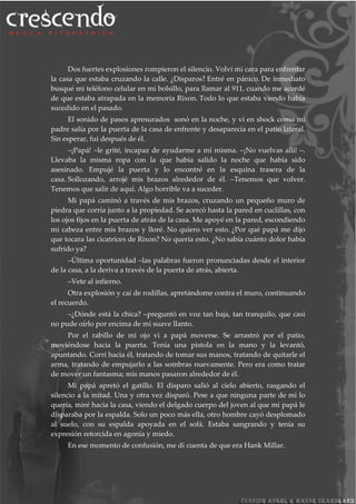 Dos fuertes explosiones rompieron el silencio. Volví mi cara para enfrentar
la casa que estaba cruzando la calle. ¿Disparos? Entré en pánico. De inmediato
busqué mi teléfono celular en mi bolsillo, para llamar al 911, cuando me acordé
de que estaba atrapada en la memoria Rixon. Todo lo que estaba viendo había
sucedido en el pasado.
El sonido de pasos apresurados sonó en la noche, y vi en shock como mi
padre salía por la puerta de la casa de enfrente y desaparecía en el patio lateral.
Sin esperar, fui después de él.
–¡Papá! –le grité, incapaz de ayudarme a mí misma. –¡No vuelvas allí! –.
Llevaba la misma ropa con la que había salido la noche que había sido
asesinado. Empujé la puerta y lo encontré en la esquina trasera de la
casa. Sollozando, arrojé mis brazos alrededor de él. –Tenemos que volver.
Tenemos que salir de aquí. Algo horrible va a suceder.
Mi papá caminó a través de mis brazos, cruzando un pequeño muro de
piedra que corría junto a la propiedad. Se acercó hasta la pared en cuclillas, con
los ojos fijos en la puerta de atrás de la casa. Me apoyé en la pared, escondiendo
mi cabeza entre mis brazos y lloré. No quiero ver esto. ¿Por qué papá me dijo
que tocara las cicatrices de Rixon? No quería esto. ¿No sabía cuánto dolor había
sufrido ya?
–Última oportunidad –las palabras fueron pronunciadas desde el interior
de la casa, a la deriva a través de la puerta de atrás, abierta.
–Vete al infierno.
Otra explosión y caí de rodillas, apretándome contra el muro, continuando
el recuerdo.
–¿Dónde está la chica? –preguntó en voz tan baja, tan tranquilo, que casi
no pude oírlo por encima de mi suave llanto.
Por el rabillo de mi ojo vi a papá moverse. Se arrastró por el patio,
moviéndose hacia la puerta. Tenía una pistola en la mano y la levantó,
apuntando. Corrí hacia él, tratando de tomar sus manos, tratando de quitarle el
arma, tratando de empujarlo a las sombras nuevamente. Pero era como tratar
de mover un fantasma; mis manos pasaron alrededor de él.
Mi papá apretó el gatillo. El disparo salió al cielo abierto, rasgando el
silencio a la mitad. Una y otra vez disparó. Pese a que ninguna parte de mi lo
quería, miré hacia la casa, viendo el delgado cuerpo del joven al que mi papá le
disparaba por la espalda. Solo un poco más ella, otro hombre cayó desplomado
al suelo, con su espalda apoyada en el sofá. Estaba sangrando y tenía su
expresión retorcida en agonía y miedo.
En ese momento de confusión, me di cuenta de que era Hank Millar.
 