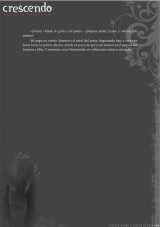 –¡Corre! –Hank le gritó a mi padre. –¡Déjame atrás! ¡Corre y sálvate a ti
mismo!
Mi papa no corrió. Mantuvo el nivel del arma, disparando una y otra vez
balas hacia la puerta abierta, donde el joven de gorra de béisbol azul parecía ser
inmune a ellas. Y entonces, muy lentamente, se volteó para mirar a mi padre.
 