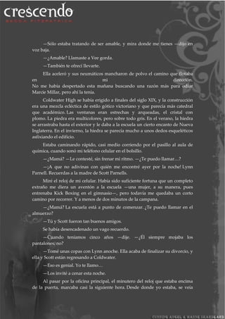 —Sólo estaba tratando de ser amable, y mira donde me tienes —dijo en
voz baja.
—¿Amable? Llamaste a Vee gorda.
—También te ofrecí llevarte.
Ella aceleró y sus neumáticos mancharon de polvo el camino que flotaba
en mi dirección.
No me había despertado esta mañana buscando una razón más para odiar
Marcie Millar, pero ahí la tenía.
Coldwater High se había erigido a finales del siglo XIX, y la construcción
era una mezcla ecléctica de estilo gótico victoriano y que parecía más catedral
que académico. Las ventanas eran estrechas y arqueadas, el cristal con
plomo. La piedra era multicolores, pero sobre todo gris. En el verano, la hiedra
se arrastraba hasta el exterior y le daba a la escuela un cierto encanto de Nueva
Inglaterra. En el invierno, la hiedra se parecía mucho a unos dedos esqueléticos
asfixiando el edificio.
Estaba caminando rápido, casi medio corriendo por el pasillo al aula de
química, cuando sonó mi teléfono celular en el bolsillo.
—¿Mamá? —Le contesté, sin frenar mi ritmo. —¿Te puedo llamar…?
—¡A que no adivinas con quién me encontré ayer por la noche! Lynn
Parnell. Recuerdas a la madre de Scott Parnells.
Miré el reloj de mi celular. Había sido suficiente fortuna que un completo
extraño me diera un aventón a la escuela —una mujer, a su manera, pues
entrenaba Kick Boxing en el gimnasio—, pero todavía me quedaba un corto
camino por recorrer. Y a menos de dos minutos de la campana.
—¿Mamá? La escuela está a punto de comenzar. ¿Te puedo llamar en el
almuerzo?
—Tú y Scott fueron tan buenos amigos.
Se había desencadenado un vago recuerdo.
—Cuando teníamos cinco años —dije. —¿Él siempre mojaba los
pantalones, no?
—Tomé unas copas con Lynn anoche. Ella acaba de finalizar su divorcio, y
ella y Scott están regresando a Coldwater.
—Eso es genial. Yo te llamo…
—Los invité a cenar esta noche.
Al pasar por la oficina principal, el minutero del reloj que estaba encima
de la puerta, marcaba casi la siguiente hora. Desde donde yo estaba, se veía
 