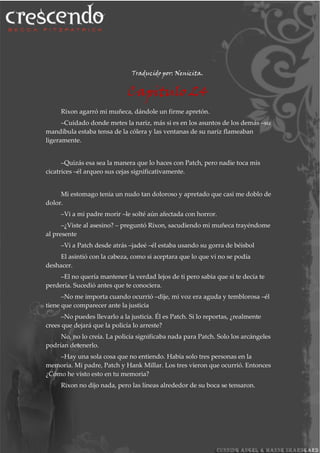 Traducido por: Nenicita.
Capitulo 24
Rixon agarró mi muñeca, dándole un firme apretón.
–Cuidado donde metes la nariz, más si es en los asuntos de los demás –su
mandíbula estaba tensa de la cólera y las ventanas de su nariz flameaban
ligeramente.
–Quizás esa sea la manera que lo haces con Patch, pero nadie toca mis
cicatrices –él arqueo sus cejas significativamente.
Mi estomago tenia un nudo tan doloroso y apretado que casi me doblo de
dolor.
–Vi a mi padre morir –le solté aún afectada con horror.
–¿Viste al asesino? – preguntó Rixon, sacudiendo mi muñeca trayéndome
al presente
–Vi a Patch desde atrás –jadeé –él estaba usando su gorra de béisbol
El asintió con la cabeza, como si aceptara que lo que vi no se podía
deshacer.
–El no quería mantener la verdad lejos de ti pero sabia que si te decía te
perdería. Sucedió antes que te conociera.
–No me importa cuando ocurrió –dije, mi voz era aguda y temblorosa –él
tiene que comparecer ante la justicia
–No puedes llevarlo a la justicia. Él es Patch. Si lo reportas, ¿realmente
crees que dejará que la policía lo arreste?
No, no lo creía. La policía significaba nada para Patch. Solo los arcángeles
podrían detenerlo.
–Hay una sola cosa que no entiendo. Había solo tres personas en la
memoria. Mi padre, Patch y Hank Millar. Los tres vieron que ocurrió. Entonces
¿Cómo he visto esto en tu memoria?
Rixon no dijo nada, pero las líneas alrededor de su boca se tensaron.
 
