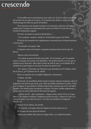 Un horrible nuevo pensamiento cayó sobre mí. Toda la certeza que tenia
del asesino de mi papa se evaporo. Vi al asesino por detrás y asumí que era
Patch porque llevaba una gorra de béisbol.
Pero mientras más tiempo moraba en la memoria, entonces mas segura
estaba que el asesino era demasiado flaco para ser Patch. El corte de sus
hombros demasiado angular.
De echo, el asesino se parecía demasiado a…
–Tú lo mataste –susurre –fuiste tú. Tú llevabas la gorra de Patch.
El shock del momento fue rápidamente consumido por el aborrecimiento
y frío horror.
–Tú mataste a mi papá –dije.
Cualquier rastro de bondad o simpatía desaparecieron de los ojos de
Rixon.
–Bueno, esto es incomodo.
–Tú usabas la gorra de Patch esa noche. Tú la tomaste, ¿no? No podías
matar a mi papa sin asumir otra identidad. No podías hacerlo a no ser que te
quitaras de la situación –dije sobre la base de todo lo que yo recordaba de la
unidad de la psicología en mi clase de salud de primer año.
–No, Espera. Pretendías ser Patch por que deseabas ser él. Estabas celoso
de él. Eso es, ¿no? Quieres ser él –añadí.
Rixon se apoderó de mi mejilla obligando a detenerme.
–Cállate –me dijo.
Retrocedí, mi mandíbula dolía donde el apretó. Quería arrojarme sobre él,
golpearlo con todo lo que tenia, pero sabia que debía mantener la calma. Tenia
que averiguar lo que pudiera. Estaba empezando a pensar que el no me había
llevado a los túneles para ayudarme a escapar. Era peor, estaba empezando a
pensar que no tenía intención de llevarme de regreso.
–¿Celoso de él? – dijo cruelmente –. Seguro estoy celoso. Él no es el que
tiene la vía rápida al infierno. Estábamos juntos en esto, y ahora el se ido y se
consiguió para si sus alas de nuevo” sus ojos me miraban con disgusto –.
Debido a ti.
Negué con la cabeza, sin creerlo.
–Tu mataste a mi papa antes de siquiera conocer quien era yo.
Él río pero sin una pizca de humor.
–Sabia que estabas allá afuera en algún lado, y te estaba buscando…
 