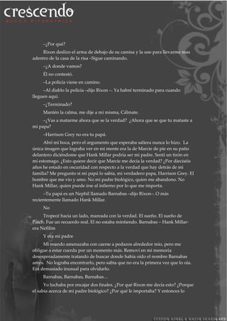 –¿Por qué?
Rixon deslizo el arma de debajo de su camisa y la uso para llevarme mas
adentro de la casa de la risa –Sigue caminando.
–¿A donde vamos?
Él no contestó.
–La policía viene en camino.
–Al diablo la policía –dijo Rixon –. Ya habré terminado para cuando
lleguen aquí.
–¿Terminado?
Mantén la calma, me dije a mi misma, Cálmate.
–¿Vas a matarme ahora que se la verdad? ¿Ahora que se que tu mataste a
mi papa?
–Harrison Grey no era tu papá.
Abrí mi boca, pero el argumento que esperaba saliera nunca lo hizo. La
única imagen que lograba ver en mi mente era la de Marcie de pie en su patio
delantero diciéndome que Hank Millar podría ser mi padre. Sentí un tirón en
mi estomago. ¿Esto quiere decir que Marcie me decía la verdad? ¿Por dieciséis
años he estado en oscuridad con respecto a la verdad que hay detrás de mi
familia? Me pregunto si mi papá lo sabía, mi verdadero papa, Harrison Grey. El
hombre que me vio y amo. No mi padre biológico, quien me abandono. No
Hank Millar, quien puede irse al infierno por lo que me importa.
–Tu papá es un Nephil llamado Barnabas –dijo Rixon–. O más
recientemente llamado Hank Millar.
No
Tropecé hacia un lado, mareada con la verdad. El sueño. El sueño de
Patch. Fue un recuerdo real. El no estaba mintiendo. Barnabas – Hank Millar-
era Nefilim
Y era mi padre
Mi mundo amenazaba con caerse a pedazos alrededor mío, pero me
obligue a estar cuerda por un momento más. Removí en mi memoria
desesperadamente tratando de buscar donde había oído el nombre Barnabas
antes. No lograba encontrarlo, pero sabia que no era la primera vez que lo oía.
Era demasiado inusual para olvidarlo.
Barnabas, Barnabas, Barnabas…
Yo luchaba por encajar dos finales. ¿Por qué Rixon me decía esto? ¿Porque
el sabia acerca de mi padre biológico? ¿Por qué le importaba? Y entonces lo
 