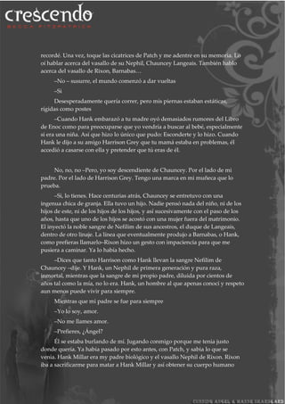 recordé. Una vez, toque las cicatrices de Patch y me adentre en su memoria. Lo
oí hablar acerca del vasallo de su Nephil, Chauncey Langeais. También hablo
acerca del vasallo de Rixon, Barnabas…
–No – susurre, el mundo comenzó a dar vueltas
–Si
Desesperadamente quería correr, pero mis piernas estaban estáticas,
rígidas como postes
–Cuando Hank embarazó a tu madre oyó demasiados rumores del Libro
de Enoc como para preocuparse que yo vendría a buscar al bebé, especialmente
si era una niña. Así que hizo lo único que pudo: Esconderte y lo hizo. Cuando
Hank le dijo a su amigo Harrison Grey que tu mamá estaba en problemas, él
accedió a casarse con ella y pretender que tú eras de él.
No, no, no –Pero, yo soy descendiente de Chauncey. Por el lado de mi
padre. Por el lado de Harrison Grey. Tengo una marca en mi muñeca que lo
prueba.
–Si, lo tienes. Hace centurias atrás, Chauncey se entretuvo con una
ingenua chica de granja. Ella tuvo un hijo. Nadie pensó nada del niño, ni de los
hijos de este, ni de los hijos de los hijos, y así sucesivamente con el paso de los
años, hasta que uno de los hijos se acostó con una mujer fuera del matrimonio.
El inyectó la noble sangre de Nefilim de sus ancestros, el duque de Langeais,
dentro de otro linaje. La línea que eventualmente produjo a Barnabas, o Hank,
como prefieras llamarlo–Rixon hizo un gesto con impaciencia para que me
pusiera a caminar. Ya lo había hecho.
–Dices que tanto Harrison como Hank llevan la sangre Nefilim de
Chauncey –dije. Y Hank, un Nephil de primera generación y pura raza,
inmortal, mientras que la sangre de mi propio padre, diluida por cientos de
años tal como la mía, no lo era. Hank, un hombre al que apenas conocí y respeto
aun menos puede vivir para siempre.
Mientras que mi padre se fue para siempre
–Yo lo soy, amor.
–No me llames amor.
–Prefieres, ¿Ángel?
Él se estaba burlando de mí. Jugando conmigo porque me tenia justo
donde quería. Ya había pasado por esto antes, con Patch, y sabia lo que se
venia. Hank Millar era my padre biológico y el vasallo Nephil de Rixon. Rixon
iba a sacrificarme para matar a Hank Millar y así obtener su cuerpo humano
 