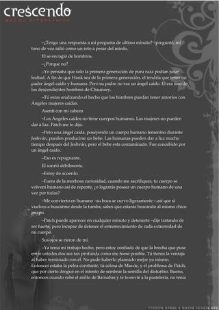 –¿Tengo una respuesta a mi pregunta de ultimo minuto? –pregunté, mi
tono de voz salió como un reto a pesar del miedo.
El se encogió de hombros.
–¿Porque no?
–Yo pensaba que solo la primera generación de pura raza podían jurar
lealtad. A fin de que Hank sea de la primera generación, el tendría que tener un
padre ángel caído y humano. Pero su padre no era un ángel caído. El era uno de
los descendientes hombres de Chauncey.
–Tú estas analizando el hecho que los hombres puedan tener amoríos con
Ángeles mujeres caídas.
Asentí con mi cabeza.
–Los Ángeles caídos no tiene cuerpos humanos. Las mujeres no pueden
dar a luz. Patch me lo dijo.
–Pero una ángel caída, poseyendo un cuerpo humano femenino durante
Jeshván, pueden producirse un bebe. Las humanas pueden dar a luz mucho
tiempo después del Jeshván, pero el bebe esta contaminado. Fue concebido por
un ángel caído.
–Eso es repugnante.
El sonrió débilmente.
–Estoy de acuerdo.
–Fuera de la morbosa curiosidad, cuando me sacrifiques, tu cuerpo se
volverá humano así de repente, ¿o lograrás poseer un cuerpo humano de una
vez por todas?
–Me convierto en humano –su boca se curvo ligeramente –.así que si
vuelves a buscarme desde la tumba, sabes que estarás buscando al mismo chico
guapo.
–Patch puede aparecer en cualquier minuto y detenerte –dije tratando de
ser fuerte, pero incapaz de detener el estremecimiento de cada extremidad de
mi cuerpo.
Sus ojos se rieron de mí.
–Ya tenía mi trabajo hecho, pero estoy confiado de que la brecha que puse
entre ustedes dos sea tan profunda como me fuese posible. Tú tienes la ventaja
al haber terminado con él. No pude haberlo planeado mejor yo mismo.
Entonces estaba la pelea constante, tú celosa de Marcie, y el problema de Patch,
que por cierto drogué en el intento de sembrar la semilla del disturbio. Bueno,
entonces cuando robé el anillo de Barnabas y te lo envié a la pastelería, no tenia
 