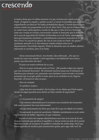 la menor duda que a la ultima persona a la que correrías por ayuda seria a
Patch. ¿Tragarte tu orgullo y pedirle ayuda? ¿Cuándo tú pensabas que se estaba
enganchando con Marcie? No había probabilidad alguna. Corriste directo a mis
manos cuando me preguntaste si él era the Black Hand. Hice que la evidencia en
su contra fuera sobrecogedora cuando te dije que si. Que él lo era. Entonces
tomé una ventaja en nuestra conversación cuando te mencione que la dirección
de la casa de seguridad del Nefilim de Barnabas era la de Patch, sabiendo muy
bien que husmearías alrededor y probablemente encontrar recuerdos de la The
Black Hand. Yo cancelé los planes del cine la otra noche no Patch. No quería
quedarme atascado en el cine mientras ustedes estaban solos en el
departamento. Necesitaba seguirte. Plante la dinamita una vez estabas adentro,
esperando tu sacrificio, pero tú te fuiste.
–Estoy emocionada Rixon. Una bomba. Que elaborado. ¿Por qué no
hiciste las cosas mas simples y solo ingresabas a mi habitación una noche y
ponías una bala entre mis ojos?
El puso sus manos enfrente de su cara.
–Este es un gran momento para mi Nora. ¿Me puedes culpar por esperar
que este momento floreciera? He intentado hacerme pasar por el fantasma de
Harrison para atraerte a mi, pensando cuan fantástico seria enviarte a la tumba
pensando que tu propio padre te mato, pero tu no confiabas en mi. Seguías
huyendo –él frunció el ceño un poco.
–Eres un sicópata.
–Yo prefiero creativo.
–¿Que mas fue una mentira? ¿En la playa, tú me dijiste que Patch seguía
siendo mi ángel guardián para darme un falso sentido de seguridad?
–Si.
–¿Y el juramento de sangre?
–Una mentira estimulada por el momento (una mentirita del momento).
Solo para mantener las cosas interesantes.
–Así que básicamente me dices que nada de lo que me dijiste era verdad.
–Exceptuando la parte de sacrificarte. Hablaba mortalmente en serio sobre
eso. Suficiente de hablar. Sigamos a lo que veníamos.
Usando el arma me empujo adentrándonos aun más en la casa de la risa.
Empujo haciendo que perdiera el equilibrio y chocar contra un lado de la pared.
Mientras trataba de recuperar el equilibrio ondulaba de arriba abajo. Sentí que
Rixon agarraba mi muñeca para mantenerme quieta, pero algo salió mal. Su
 