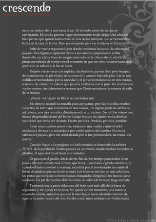 mano se deslizo de la mía hacia abajo. Oí el ruido sordo de su cuerpo
aterrizando. El sonido parecía llegar directamente desde abajo. Una idea me
hizo pensar que quizás había caído en una de las trampas, que se rumoreaban
había en la casa de la risa. Pero no me quede para ver si estaba en lo correcto.
Salte de vuelta regresando por donde veníamos buscando la cabeza del
payaso. Una figura se apareció frente a mí, una luz parpadeante arriba
iluminaba un hacha llena de sangre enterrada en la cabeza de un pirata. El
pirata me miraba de soslayo en el momento en que sus ojos rodaron hacia atrás
junto con su cabeza y la luz se fuera.
Respire varias veces con rapidez, diciéndome que era falso pero incapaz
de mantenerme de pie el piso se estremeció y cambio bajo mis pies. Caí en mis
rodillas arrastrándome por la suciedad y el polvo incrustándose en mis manos,
tratando de calmar mi cabeza que parecía inclinarse con el piso. Me arrastre por
varios metros, sin detenerme a esperar que Rixon encontrara la manera de salir
de la trampa
–¡Nora! – el rugido de Rixon se oyó detrás mío
Me detuve, usando la muralla para apoyarme, pero las murallas estaban
cubiertas de barro que rezumaba en mis manos. En alguna parte de arriba de
mi cabeza, una risa retumbo, disminuyendo a un cacareo. Sacudí las manos con
fuerza desprendiéndome del barro. Luego busque mi camino en la absoluta
oscuridad que tenia por delante. Estaba perdida. Perdida, perdida, perdida.
Corrí unos cuantos pasos mas, rodeando una vuelta y mire el débil
resplandor de una luz anaranjada por varios metros del camino. No era la
cabeza del payaso, pero me sentí atraída por la luz prometedora, tal como una
polilla.
Cuando llegue a la pegajosa luz halloweenica se iluminaba la palabra
TUNEL de la perdición. Estaba parada en un muelle donde estaban los botes de
plástico, el agua del canal lamia sus costados.
Oí pasos en el pasillo detrás de mí. Sin darme tiempo para dudar di un
paso y me metí al bote más cercano que tenia. Justo había logrado estabilizarlo
cuando el bote comenzó a avanzar, sacudida por el movimiento me sujete al
listón de madera que servia de asiento. Los botes se movían en una sola línea,
las pistas que dirigían los botes hacían chasquidos dirigiendo los barcos hacia
adelante. Un par de puertas abiertas como de salón (de belleza) trago mi bote.
Tanteando en la parte delantera del bote, subí más allá de la barra de
seguridad y me quede en la proa. Me quede allí un momento, una mano la
enganche al bote, mientras que con la otra llegue hacia adelante tratando de
agarrar la parte trasera del otro. Estaba a solo unos centímetros. Podría hacer
 