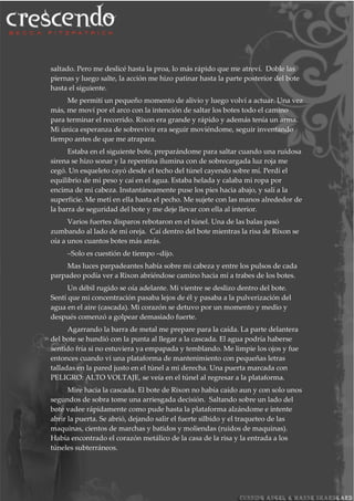 saltado. Pero me deslicé hasta la proa, lo más rápido que me atreví. Doble las
piernas y luego salte, la acción me hizo patinar hasta la parte posterior del bote
hasta el siguiente.
Me permití un pequeño momento de alivio y luego volví a actuar. Una vez
más, me moví por el arco con la intención de saltar los botes todo el camino
para terminar el recorrido. Rixon era grande y rápido y además tenía un arma.
Mi única esperanza de sobrevivir era seguir moviéndome, seguir inventando
tiempo antes de que me atrapara.
Estaba en el siguiente bote, preparándome para saltar cuando una ruidosa
sirena se hizo sonar y la repentina ilumina con de sobrecargada luz roja me
cegó. Un esqueleto cayó desde el techo del túnel cayendo sobre mí. Perdí el
equilibrio de mi peso y caí en el agua. Estaba helada y calaba mi ropa por
encima de mi cabeza. Instantáneamente puse los pies hacia abajo, y salí a la
superficie. Me metí en ella hasta el pecho. Me sujete con las manos alrededor de
la barra de seguridad del bote y me deje llevar con ella al interior.
Varios fuertes disparos rebotaron en el túnel. Una de las balas pasó
zumbando al lado de mi oreja. Caí dentro del bote mientras la risa de Rixon se
oía a unos cuantos botes más atrás.
–Solo es cuestión de tiempo –dijo.
Mas luces parpadeantes había sobre mi cabeza y entre los pulsos de cada
parpadeo podía ver a Rixon abriéndose camino hacia mí a trabes de los botes.
Un débil rugido se oía adelante. Mi vientre se deslizo dentro del bote.
Sentí que mi concentración pasaba lejos de él y pasaba a la pulverización del
agua en el aire (cascada). Mi corazón se detuvo por un momento y medio y
después comenzó a golpear demasiado fuerte.
Agarrando la barra de metal me prepare para la caída. La parte delantera
del bote se hundió con la punta al llegar a la cascada. El agua podría haberse
sentido fría si no estuviera ya empapada y temblando. Me limpie los ojos y fue
entonces cuando vi una plataforma de mantenimiento con pequeñas letras
talladas en la pared justo en el túnel a mi derecha. Una puerta marcada con
PELIGRO: ALTO VOLTAJE, se veía en el túnel al regresar a la plataforma.
Mire hacia la cascada. El bote de Rixon no había caído aun y con solo unos
segundos de sobra tome una arriesgada decisión. Saltando sobre un lado del
bote vadee rápidamente como pude hasta la plataforma alzándome e intente
abrir la puerta. Se abrió, dejando salir el fuerte silbido y el traqueteo de las
maquinas, cientos de marchas y batidos y moliendas (ruidos de maquinas).
Había encontrado el corazón metálico de la casa de la risa y la entrada a los
túneles subterráneos.
 