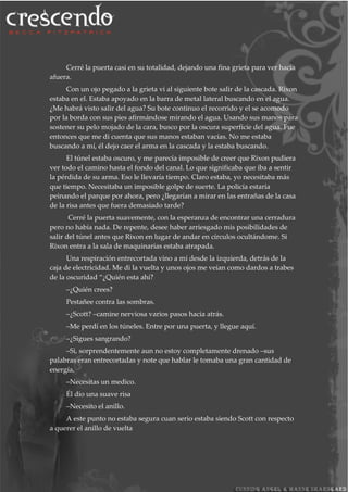 Cerré la puerta casi en su totalidad, dejando una fina grieta para ver hacia
afuera.
Con un ojo pegado a la grieta vi al siguiente bote salir de la cascada. Rixon
estaba en el. Estaba apoyado en la barra de metal lateral buscando en el agua.
¿Me habrá visto salir del agua? Su bote continuo el recorrido y el se acomodo
por la borda con sus pies afirmándose mirando el agua. Usando sus manos para
sostener su pelo mojado de la cara, busco por la oscura superficie del agua. Fue
entonces que me di cuenta que sus manos estaban vacías. No me estaba
buscando a mí, él dejo caer el arma en la cascada y la estaba buscando.
El túnel estaba oscuro, y me parecía imposible de creer que Rixon pudiera
ver todo el camino hasta el fondo del canal. Lo que significaba que iba a sentir
la pérdida de su arma. Eso le llevaría tiempo. Claro estaba, yo necesitaba más
que tiempo. Necesitaba un imposible golpe de suerte. La policía estaría
peinando el parque por ahora, pero ¿llegarían a mirar en las entrañas de la casa
de la risa antes que fuera demasiado tarde?
Cerré la puerta suavemente, con la esperanza de encontrar una cerradura
pero no había nada. De repente, desee haber arriesgado mis posibilidades de
salir del túnel antes que Rixon en lugar de andar en círculos ocultándome. Si
Rixon entra a la sala de maquinarias estaba atrapada.
Una respiración entrecortada vino a mí desde la izquierda, detrás de la
caja de electricidad. Me di la vuelta y unos ojos me veían como dardos a trabes
de la oscuridad “¿Quién esta ahí?
–¿Quién crees?
Pestañee contra las sombras.
–¿Scott? –camine nerviosa varios pasos hacia atrás.
–Me perdí en los túneles. Entre por una puerta, y llegue aquí.
–¿Sigues sangrando?
–Si, sorprendentemente aun no estoy completamente drenado –sus
palabras eran entrecortadas y note que hablar le tomaba una gran cantidad de
energía.
–Necesitas un medico.
Él dio una suave risa
–Necesito el anillo.
A este punto no estaba segura cuan serio estaba siendo Scott con respecto
a querer el anillo de vuelta
 