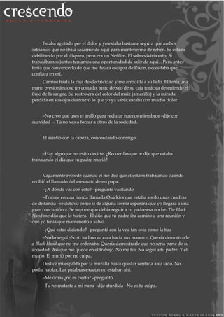 Estaba agotado por el dolor y yo estaba bastante segura que ambos
sabíamos que no iba a sacarme de aquí para mantenerme de rehén. Se estaba
debilitando por el disparo, pero era un Nefilim. El sobreviviría esto. Si
trabajábamos juntos teníamos una oportunidad de salir de aquí. . Pero antes
tenia que convencerlo de que me dejara escapar de Rixon, necesitaba que
confiara en mí.
Camine hasta la caja de electricidad y me arrodille a su lado. El tenía una
mano presionándose un costado, justo debajo de su caja torácica deteniendo el
flujo de la sangre. Su rostro era del color del maíz (amarillo) y la mirada
perdida en sus ojos demostró lo que yo ya sabia: estaba con mucho dolor.
–No creo que uses el anillo para reclutar nuevos miembros –dije con
suavidad –. Tú no vas a forzar a otros de la sociedad.
El asintió con la cabeza, concordando conmigo
–Hay algo que necesito decirte. ¿Recuerdas que te dije que estaba
trabajando el día que tu padre murió?
Vagamente recordé cuando el me dijo que el estaba trabajando cuando
recibió el llamado del asesinato de mi papa.
–¿A dónde vas con esto? –pregunte vacilando
–Trabaje en una tienda llamada Quickies que estaba a solo unas cuadras
de distancia –se detuvo como si de alguna forma esperara que yo llegara a una
gran conclusión –. Se supone que debía seguir a tu padre esa noche. The Black
Hand me dijo que lo hiciera. Él dijo que tú padre iba camino a una reunión y
que yo tenia que mantenerlo a salvo.
–¿Qué estas diciendo? –pregunté con la voz tan seca como la tiza
–No lo seguí –Scott inclino su cara hacia sus manos –. Quería demostrarle
a Black Hand que no me ordenaba. Quería demostrarle que no seria parte de su
sociedad. Así que me quede en el trabajo. No me fui. No seguí a tu padre. Y el
murió. El murió por mi culpa.
Deslicé mi espalda por la muralla hasta quedar sentada a su lado. No
podía hablar. Las palabras exactas no estaban ahí.
–Me odias ¿no es cierto? –preguntó.
–Tu no mataste a mi papa –dije aturdida –No es tu culpa.
 