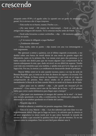 atrapado entre 07:59 y el agudo ocho. Lo apunté con un gesto de amenaza y
pensé: No te atrevas a dar el toque temprano.
—Esta noche no es bueno, mamá. Parche y yo…
—¡No seas tonta! —Mi mamá me interrumpió. —Scott es uno de tus
amigos más antiguos del mundo. Tú lo conocías mucho antes de Patch.
—Scott solía forzarme a comer cochinillas —dije. —Mi memoria comienza
a entrar en razón.
—¿Y tú nunca le obligaste a jugar Barbies?
—¡Totalmente diferente!
—Esta noche, siete en punto —dijo mamá con una voz intransigente a
todo argumento.
Me apresuré a entrar a química, con el último segundo avanzando, y me
deslicé sobre una banca de metal detrás de una mesa de granito negro del
laboratorio, justo en la primera fila. Las mesas eran para dos personas, y yo
había cruzado mis dedos para que me tocara alguien cuya comprensión de la
ciencia sobrepasara la mía, que, dado mi nivel, no era difícil de superar. Tendía
a ser más una romántica que una realista, y optaba más por la fe ciega que en la
lógica fría. Por eso, la ciencia y yo estábamos en desacuerdo desde el principio.
Marcie Millar entró en la sala usando tacones, jeans y un top de seda de
Banana Republic que yo tenía en mi lista de deseos de regreso a la escuela. Por
el Día del Trabajo, la blusa estaría en liquidación y por ende en el rango de
compensación de precios. Pero ahora estaba en el proceso de limpiar
mentalmente la blusa de mi lista cuando Marcie se sentó en la banca de mi lado.
—¿Qué pasa con tu cabello? —dijo. —¿Se quedó sin mousse? ¿O sin
paciencia? —Una sonrisa curvó uno de los lados de su boca. —¿O es porque
había que correr cuatro kilómetros para llegar aquí a tiempo?
—¿Qué pasó con mantenerse al margen del camino de la otra? —le lancé
una mirada apuntando a su silla, a continuación, las veinticuatro pulgadas de
diferencia no se estaban quedando en el límite del camino.
—Necesito algo de ti.
Exhalé en silencio y estabilicé mi presión sanguínea. Debí saberlo.
—Ésta es la cosa, Marcie —dije. —Las dos sabemos que esta clase va a ser
increíblemente difícil. Deja que te haga un favor y te advierta que la ciencia es
mi peor asignatura. La única razón por la que estoy haciendo la escuela de
verano se debe a que escuché la química más fácil que ese término. Tú no me
quieres como tu compañera. Esto no será fácil para obtener una A.
 