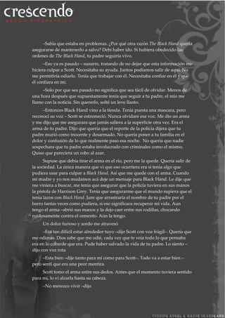 –Sabía que estaba en problemas. ¿Por qué otra razón The Black Hand quería
asegurarse de mantenerlo a salvo? Debí haber ido. Si hubiera obedecido las
ordenes de The Black Hand, tu padre seguiría vivo.
–Eso ya es pasado – susurre, tratando de no dejar que esta información me
hiciera culpar a Scott. Necesitaba su ayuda. Juntos podíamos salir de aquí. No
me permitiría odiarlo. Tenía que trabajar con él. Necesitaba confiar en él y que
él confiara en mí.
–Solo por que sea pasado no significa que sea fácil de olvidar. Menos de
una hora después que supuestamente tenía que seguir a tu padre, el mío me
llamo con la noticia. Sin quererlo, solté un leve llanto.
–Entonces Black Hand vino a la tienda. Tenia puesta una mascara, pero
reconocí su voz – Scott se estremeció. Nunca olvidare esa voz. Me dio un arma
y me dijo que me asegurara que jamás saliera a la superficie otra vez. Era el
arma de tu padre. Dijo que quería que el reporte de la policía dijera que tu
padre murió como inocente y desarmado. No quería poner a tu familia en el
dolor y confusión de lo que realmente paso esa noche. No quería que nadie
sospechara que tu padre estaba involucrado con criminales como el mismo.
Quiso que pareciera un robo al azar.
Supuse que debía tirar el arma en el río, pero me la quede. Quería salir de
la sociedad. La única manera que vi que eso ocurriera era si tenia algo que
pudiera usar para culpar a Black Hand. Así que me quede con el arma. Cuando
mi madre y yo nos mudamos acá deje un mensaje para Black Hand. Le dije que
me viniera a buscar, me tenía que asegurar que la policía tuviera en sus manos
la pistola de Harrison Grey. Tenia que asegurarme que el mundo supiera que el
tenia lazos con Black Hand. Jure que arrastraría el nombre de tu padre por el
barro tantas veces como pudiera, si eso significara recuperar mi vida. Aun
tengo el arma –abrió sus manos y la dejo caer entre sus rodillas, chocando
ruidosamente contra el cemento. Aún la tengo.
Un dolor furioso y sordo me atravesó
–Era tan difícil estar alrededor tuyo –dijo Scott con voz frágil–. Quería que
me odiaras. Dios sabe que me odié, cada vez que te veía todo lo que pensaba
era en lo cobarde que era. Pude haber salvado la vida de tu padre. Lo siento –
dijo con voz rota
–Esta bien –dije tanto para mí como para Scott–. Todo va a estar bien –
pero sentí que era una peor mentira.
Scott tomo el arma entre sus dedos. Antes que el momento tuviera sentido
para mi, lo vi alzarla hasta su cabeza.
–No merezco vivir –dijo
 