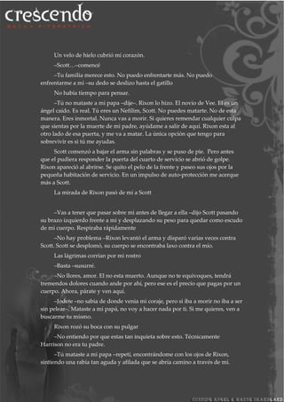 Un velo de hielo cubrió mi corazón.
–Scott…–comencé
–Tu familia merece esto. No puedo enfrentarte más. No puedo
enfrentarme a mi –su dedo se deslizo hasta el gatillo
No había tiempo para pensar.
–Tú no mataste a mi papa –dije–. Rixon lo hizo. El novio de Vee. El es un
ángel caído. Es real. Tú eres un Nefilim, Scott. No puedes matarte. No de esta
manera. Eres inmortal. Nunca vas a morir. Si quieres remendar cualquier culpa
que sientas por la muerte de mi padre, ayúdame a salir de aquí. Rixon esta al
otro lado de esa puerta, y me va a matar. La única opción que tengo para
sobrevivir es si tú me ayudas.
Scott comenzó a bajar el arma sin palabras y se puso de pie. Pero antes
que el pudiera responder la puerta del cuarto de servicio se abrió de golpe.
Rixon apareció al abrirse. Se quito el pelo de la frente y paseo sus ojos por la
pequeña habitación de servicio. En un impulso de auto-protección me acerque
más a Scott.
La mirada de Rixon pasó de mí a Scott
–Vas a tener que pasar sobre mi antes de llegar a ella –dijo Scott pasando
su brazo izquierdo frente a mi y desplazando su peso para quedar como escudo
de mi cuerpo. Respiraba rápidamente
–No hay problema –Rixon levantó el arma y disparó varias veces contra
Scott. Scott se desplomó, su cuerpo se encontraba laxo contra el mío.
Las lágrimas corrían por mi rostro
–Basta –susurré.
–No llores, amor. El no esta muerto. Aunque no te equivoques, tendrá
tremendos dolores cuando ande por ahí, pero ese es el precio que pagas por un
cuerpo. Ahora, párate y ven aquí.
–Jodete –no sabia de donde venia mi coraje, pero si iba a morir no iba a ser
sin pelear–. Mataste a mi papá, no voy a hacer nada por ti. Si me quieres, ven a
buscarme tu mismo.
Rixon rozó su boca con su pulgar
–No entiendo por que estas tan inquieta sobre esto. Técnicamente
Harrison no era tu padre.
–Tú mataste a mi papa –repetí, encontrándome con los ojos de Rixon,
sintiendo una rabia tan aguda y afilada que se abría camino a través de mí.
 