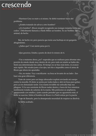–Harrison Grey se mato a si mismo. Se debió mantener fuera del
problema.
–¿Estaba tratando de salvar a otro hombre?
–¿Un hombre? –Rixon resopló recogiendo sus mangas mojadas hasta sus
codos–. Difícilmente llamaría a Hank Millar un hombre. Es un Nefilim. Un
animal, de hecho
Reí, de hecho reí, pero parecía que tenía una burbuja en mi garganta
ahogándome.
–¿Sabes que?. Casi siento pena por ti.
–Que gracioso, Estaba a punto de decir lo mismo de ti.
–Vas a matarme ahora ¿no? –esperaba que se realizara para afrontar otra
porción de miedo desde muy dentro de mi, pero todo mi miedo se había ido.
Sentí una determinada fría calma. El tiempo no se hizo más lento, ni avanzo
más rápido. Me miraba justo a los ojos, tan frío e impasible como el arma de
Rixon que ahora me apuntaba.
–No, no matar. Voy a sacrificarte –su boca se levanto de un lado–. Eso
hace una gran diferencia.
Trate de correr pero un fuego abrazador exploto enviando mi cuerpo
contra la muralla. El dolor se sentía por todos lados y abrí mi boca para gritar,
pero ya era demasiado tarde. Una manta invisible me sofocaba bajo sus
pliegues. Vi la cara sonriente de Rixon nadar dentro y fuera de foco mientras
inútilmente trataba de zafarme de la manta. Mis pulmones se ampliaron,
amenazando con estallar y justo cuando pensaba que no aguantaría más, el
dolor se suavizo. Sobre el hombro de Rixon vi a Patch entrar por la puerta
Trate de llamarlo, pero la desesperada necesidad de respirar se disolvía
Se había acabado.
W
 