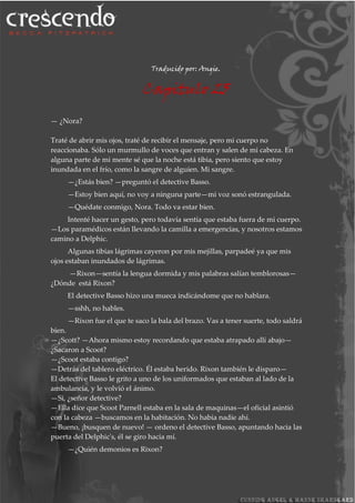 Traducido por: Angie.
Capitulo 25
— ¿Nora?
Traté de abrir mis ojos, traté de recibir el mensaje, pero mi cuerpo no
reaccionaba. Sólo un murmullo de voces que entran y salen de mi cabeza. En
alguna parte de mi mente sé que la noche está tibia, pero siento que estoy
inundada en el frío, como la sangre de alguien. Mi sangre.
—¿Estás bien? —preguntó el detective Basso.
—Estoy bien aquí, no voy a ninguna parte—mi voz sonó estrangulada.
—Quédate conmigo, Nora. Todo va estar bien.
Intenté hacer un gesto, pero todavía sentía que estaba fuera de mi cuerpo.
—Los paramédicos están llevando la camilla a emergencias, y nosotros estamos
camino a Delphic.
Algunas tibias lágrimas cayeron por mis mejillas, parpadeé ya que mis
ojos estaban inundados de lágrimas.
—Rixon—sentía la lengua dormida y mis palabras salían temblorosas—
¿Dónde está Rixon?
El detective Basso hizo una mueca indicándome que no hablara.
—sshh, no hables.
—Rixon fue el que te saco la bala del brazo. Vas a tener suerte, todo saldrá
bien.
—¿Scott? —Ahora mismo estoy recordando que estaba atrapado allí abajo—
¿Sacaron a Scoot?
—¿Scoot estaba contigo?
—Detrás del tablero eléctrico. Él estaba herido. Rixon también le disparo—
El detective Basso le grito a uno de los uniformados que estaban al lado de la
ambulancia, y le volvió el ánimo.
—Si, ¿señor detective?
—Ella dice que Scoot Parnell estaba en la sala de maquinas—el oficial asintió
con la cabeza —buscamos en la habitación. No había nadie ahí.
—Bueno, ¡busquen de nuevo! — ordeno el detective Basso, apuntando hacia las
puerta del Delphic's, él se giro hacia mí.
—¿Quién demonios es Rixon?
 
