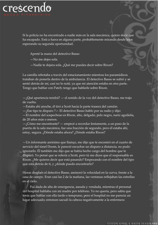 Si la policía no ha encontrado a nadie más en la sala mecánica, quiere decir que
ha escapado. Está a fuera en alguna parte, probablemente mirando desde lejos
esperando su segunda oportunidad.
Apreté la mano del detective Basso
—No me dejes sola.
—Nadie te dejara sola. ¿Qué me puedes decir sobre Rixon?
La camilla rebotaba a través del estacionamiento mientras los paramédicos
trataban de ponerla dentro de la ambulancia. El detective Basso se subió y se
sentó detrás de mí, casi no lo noté, ya que mi atención estaba en otra parte.
Tengo que hablar con Patch; tengo que hablarle sobre Rixon.
—¿Qué apariencia tendrá? — el sonido de la voz del detective Basso, me trajo
de vuelta.
—Estaba ahí anoche, él tiró a Scott hacía la parte trasera del camión.
—¿Ese tipo te disparo ?— El detective Basso hablo por su radio y dijo:
—El nombre del sospechoso es Rixon, alto, delgado, pelo negro, nariz aguileña,
de 20 años más o menos.
—¿Cómo me encontraste? — empecé a recordar lentamente, a un paso de la
puerta de la sala mecánica, fue una fracción de segundo, pero él estaba ahí,
estoy, segura. ¿Dónde estaba ahora? ¿Dónde estaba Rixon?
—Un informante anónimo que llamço, me dijo que te encontró en el cuarto de
servicio del túnel Doom, le pareció escuchar un disparo a distancia, no pudo
ignorarlo. Él también me dijo que se había hecho cargo del hombre que te
disparó. Yo pensé que se refería a Scott, pero tú me dices que el responsable es
Rixon. ¿Me quieres decir que está pasando? Empezando con el nombre del tipo
que está detrás de ti, y ¿dónde puedo encontrarlo?
Horas después el detective Basso, aminoró la velocidad en la curva, frente a la
casa de campo. Eran casi las 2 de la mañana, las ventanas reflejaban las estrellas
en el cielo.
Fui dada de alta de emergencia, aseada y vendada, mientras el personal
del hospital hablaba con mi madre por teléfono. Yo no quería, pero sabía que
tenía que hablar con ella tarde o temprano, pero el hospital no me parecía un
lugar adecuado; entonces sacudí la cabeza negativamente a la enfermera
 