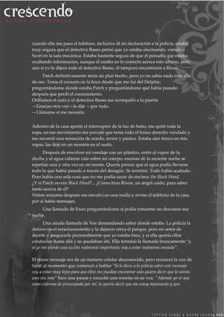 cuando ella me paso el teléfono, inclusive di mi declaración a la policía, estaba
muy segura que el detective Basso pensó que yo estaba alucinando, viendo a
Scott en la sala mecánica. Estaba bastante segura de que él pensaba que estaba
ocultando información, aunque él estaba en lo correcto acerca esto último, pero
aún si yo le dijera todo al detective Basso, él tampoco encontraría a Rixon.
Patch definitivamente tenía un plan hecho, pero yo no sabía nada más allá
de eso. Tenía el corazón en la boca desde que me fui del Delphic,
preguntándome donde estaba Patch y preguntándome qué había pasado
después que perdí el conocimiento.
Orillamos el auto y el detective Basso me acompañó a la puerta
—Gracias otra vez—le dije —por todo.
—Llámame si me necesita.
Adentro de la casa apreté el interruptor de la luz de baño, me quité toda la
ropa, en ese movimiento me percaté que tenía todo el brazo derecho vendado y
me recorrió una sensación de miedo, terror y pánico. Estaba aún fresco en mis
ropas, las dejé en un montón en el suelo.
Después de envolver mi vendaje con un plástico, entre al vapor de la
ducha y el agua caliente caía sobre mi cuerpo, escenas de la reciente noche se
repetían una y otra vez en mi mente. Quería pensar que el agua podía llevarse
todo lo que había pasado a través del desagüe. Se terminó. Todo había acabado.
Pero había una sola cosa que no me podía sacar de encima: the Black Hand.
¿Y si Patch no era Black Hand?... ¿Cómo hizo Rixon, un ángel caído, para saber
tanto acerca de él?
Veinte minutos después me envolví en una toalla y revise el teléfono de la casa
por si había mensajes.
Una llamado de Enzo preguntándome si podía tomarme un descanso esa
noche.
Una airada llamada de Vee demandando saber donde estaba. La policía la
detuvo en el estacionamiento y la dejaron cerca el parque, pero no antes de
decirle y asegurarle personalmente que yo estaba bien, y si ella quería ellos
conducían hasta allá y se quedaban ahí. Ella terminó la llamada bruscamente “y
si yo me pierdo una acción realmente importante voy a estar realmente enojada".
El tercer mensaje era de un numero celular desconocido, pero reconocí la voz de
Scott al momento que comenzó a hablar "Si le dices a la policía sobre este mensaje
voy a estar muy lejos para que ellos me puedan encontrar solo quiero decir que lo siento
una vez mas" hizo una pausa y escuché una sonrisa en su voz. "Además yo se que
estas enferma de preocupada por mí, te quería decir que me estoy mejorando y que
 