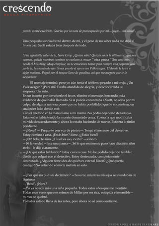 pronto estaré excelente. Gracias por la nota de preocupación por mí…¡ugh!... mi salud".
Una pequeña sonrisa brotó dentro de mí, y el peso de no saber nada me dejó al
fin en paz. Scott estaba bien después de todo.
"Fue agradable saber de ti, Nora Grey. ¿Quién sabe? Quizás no es la última vez que nos
veamos, quizás nuestros caminos se vuelvan a cruzar " otra pausa "Una cosa más,
vendí el Mustang. Muy cómplice, no te emociones tanto; pero compre una pequeña cosa
parta ti, he escuchado que tienes puesto el ojo en un Volkswagen. El dueño te lo va a
dejar mañana. Pagué por el tanque lleno de gasolina, así que me asegure que te lo
despachen”
El mensaje terminó, pero yo aún tenía el teléfono pegado a mi oreja. ¿Un
Volkswagen? ¿Para mí? Estaba aturdida de alegría, y desconcertada de
sorpresa. Un auto.
En un intento por devolverle el favor, elimine el mensaje, borrando toda
evidencia de que había llamado. Si la policía encontraba a Scott, no sería por mi
culpa, de alguna manera pensé que no había posibilidad que lo encuentren, en
cualquier lado donde esté.
Con el teléfono en la mano llame a mi mamá. No podía dejar esto de lado ya.
Esta noche había tenido la muerte demasiado cerca. Yo era la que modificaba
mi vida descaradamente y ahora lo estaba haciendo de nuevo. Esto era lo único
pendiente.
—¿Nora? — Pregunto con voz de pánico—.Tengo el mensaje del detective.
Estoy camino a casa. ¿Estás bien? dime, ¡¿Estás bien?!
—¡Oh! bebe, te amo. ¿Tú sabes eso, cierto? —sollozó.
—Sé la verdad—hice una pausa—. Sé lo que realmente paso hace dieciséis años
atrás—le dije claramente.
—¿De qué estás hablando? Estoy casi en casa. No he podido dejar de temblar
desde que colgué con el detective. Estoy destrozada, completamente
destrozada. ¿Alguien tiene idea de quién es este tal Rixon? ¿Qué quería
contigo? No entiendo cómo te metiste en esto.
—¿Por qué no pudiste decírmelo? —Susurré, mientras mis ojos se inundaban de
lágrimas
—"Bebé". ¿Nora?
—Yo ya no soy más una niña pequeña. Todos estos años que me mentiste.
Todas esas veces que nos reímos de Millar por ser rica, estúpida e insensible—
mi voz se quebró.
Yo había estado llena de ira antes, pero ahora no sé como sentirme,
 