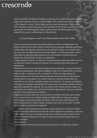 ¿desconcertada? ¿Molesta? ¿Perdida en toda aquel revoltijo? Mis padres habían
empezado haciendo un favor a Hank Millar. Pero obviamente el amor entre yo
y ellos empezó a crecer. Había hecho que las cosas funcionaran. Había sido
feliz. Mi papá se había ido, pero él aún pensaba en mí. Él aún cuidaba de mí. Él
quería que la familia siguiera unida a pesar de que se había alejado de mi
madre. Es lo que yo también quería. Absorbí aire.
—¿Cuando llegarás a casa? necesitamos hablar sobre Hank Millar.
Puse una taza de chocolate en el microondas y lo llevé a mi habitación. Mi
primera reacción fue sentir miedo al estar sola en la granja, sabiendo que Rixon
andaba libre. Mi segunda reacción fue de quietud y calma, yo no podría decir
por qué, pero de alguna manera me sentía segura, yo sabía que estaba a salvo.
Intentaba recordar que había pasado en la sala mecánica antes de que me
desmayara. Patch había entrado a la habitación...
Y luego quedé en blanco. Lo Que era frustrante porque sabía que había más en
mi memoria. Estuve a punto de alcanzar el recuerdo porque sabía que era
importante.
Después de un rato me encontré recapturando el recuerdo y mis pensamientos
se tornaron alarmantes. Mi padre biológico estaba vivo. Hank Millar me había
dado la vida, y después me dio en adopción. Ahora no tengo deseos de
comunicarme con él, fue muy doloroso pensar en acercarme a él. Sería como
admitir que él es mi padre y no quiero hacer eso, fue muy difícil tratar de
mantener la cara de mi verdadero padre en la memoria. No quiero reemplazar
la imagen de mi padre más rápido de lo que lo estoy haciendo, quisiera saber si
algún día cambiaré de opinión. Eso me aterró, sólo el hecho de que tengo una
vida entera escondida, pero el hecho de haberlo descubierto, hizo que la herida
que llevo fuese alterada para siempre.
Además yo no tenía deseo de encontrarme con Hank en el futuro, pero había
una cosa que aun no se aclaraba. Hank me había dado en adopción cuando
bebé porque me quería proteger de Rixon. ¿Pero que hay sobre Marcie? Mi
hermana que tiene la misma sangre. ¿Entonces por qué no la ocultó? Intente
razonar, pero no pude tener respuesta.
Estaba acurrucada bajo las mantas, cuando llamaron a la puerta. Dejé la
taza de chocolate caliente en mi mesa de noche, bajé por las escaleras y miré por
el ojo mágico. Pero no necesitaba de este para confirmar quien estaba al otro
lado de la puerta. Sabía que era Patch ya que mi corazón no podía llevar un
ritmo constante.
Abrí la puerta.
—Tú le dijiste al Detective Basso donde encontrarme. Tú detuviste a Rixon
 