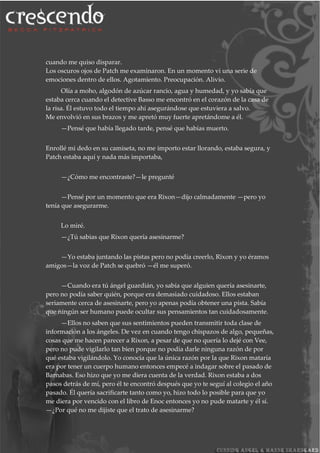 cuando me quiso disparar.
Los oscuros ojos de Patch me examinaron. En un momento vi una serie de
emociones dentro de ellos. Agotamiento. Preocupación. Alivio.
Olía a moho, algodón de azúcar rancio, agua y humedad, y yo sabía que
estaba cerca cuando el detective Basso me encontró en el corazón de la casa de
la risa. Él estuvo todo el tiempo ahí asegurándose que estuviera a salvo.
Me envolvió en sus brazos y me apretó muy fuerte apretándome a él.
—Pensé que había llegado tarde, pensé que habías muerto.
Enrollé mi dedo en su camiseta, no me importo estar llorando, estaba segura, y
Patch estaba aquí y nada más importaba,
—¿Cómo me encontraste?—le pregunté
—Pensé por un momento que era Rixon—dijo calmadamente —pero yo
tenía que asegurarme.
Lo miré.
—¿Tú sabias que Rixon quería asesinarme?
—Yo estaba juntando las pistas pero no podía creerlo, Rixon y yo éramos
amigos—la voz de Patch se quebró —él me superó.
—Cuando era tú ángel guardián, yo sabía que alguien quería asesinarte,
pero no podía saber quién, porque era demasiado cuidadoso. Ellos estaban
seriamente cerca de asesinarte, pero yo apenas podía obtener una pista. Sabía
que ningún ser humano puede ocultar sus pensamientos tan cuidadosamente.
—Ellos no saben que sus sentimientos pueden transmitir toda clase de
información a los ángeles. De vez en cuando tengo chispazos de algo, pequeñas,
cosas que me hacen parecer a Rixon, a pesar de que no quería lo dejé con Vee,
pero no pude vigilarlo tan bien porque no podía darle ninguna razón de por
qué estaba vigilándolo. Yo conocía que la única razón por la que Rixon mataría
era por tener un cuerpo humano entonces empecé a indagar sobre el pasado de
Barnabas. Eso hizo que yo me diera cuenta de la verdad. Rixon estaba a dos
pasos detrás de mí, pero él te encontró después que yo te seguí al colegio el año
pasado. Él quería sacrificarte tanto como yo, hizo todo lo posible para que yo
me diera por vencido con el libro de Enoc entonces yo no pude matarte y él sí.
—¿Por qué no me dijiste que el trato de asesinarme?
 