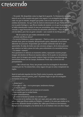 —No pude. Me despediste como tu ángel de la guarda. Yo físicamente no podía
intervir en tu vida cuando esta pasó a ser segura. Los arcángeles me bloquearon
cada vez que lo intenté, imaginé que podía verte en mi memoria cada vez que
estabas durmiendo. Así que traté de darte la información de que Hank Millar
era tu padre biológico y que Rixon trataba de matarte, yo sé que tú pensaste que
te había abandonado cuando tú mas me necesitabas, pero nunca me di por
vencido y seguí buscando la forma de advertirte sobre Rixon —hizo un gesto
con los labios, pero fue un gesto cansado—aun cuando tú me bloqueabas.
Me di cuenta de que estaba reteniendo el aire.
—¿Dónde está Rixon ahora?
—Lo envié al Infierno y nunca regresará— Patch se estiró, sus ojos tenían una
mirada dura, pero no enojada, decepcionado quizá, deseando en un forma
diferente de acercarse. Sospechaba que él estaba sufriendo más de lo que
aparentaba. Se alejo de todos sus más cercanos amigos y de la única persona
que estaría a su lado a pesar de todo, para enfrentarse a la oscuridad eterna.
—Lo siento—susurré.
Nos quedamos en silencio un momento ambos, repasando nuestra propia
imagen del destino de Rixon en nuestra cabeza. No lo pude ver de primera
mano, pero la imagen que puede conjurar logro enviarme una descarga de
electricidad dentro de mi cuerpo, finalmente Patch dijo a través de mis
pensamientos
—Me volveré rojo, Nora, tan pronto como los arcángeles lo descubran
vendrán por mí. Tú estarás bien, estoy seguro de que no estoy rompiendo las
reglas.
Sentí el malvado impulso de tirar Patch contra la puerta, sus palabras
retumbaban contra la puerta ¿rojo? El primer lugar en que los arcángeles
revisarían era su casa.
—¿Estás loco? —
—Loco por ti—dijo —no te preocupes, tendremos tiempo
—¿Cómo lo sabes?-
Dio un paso hacia atrás con la mano en el corazón.
—Está escrito que la verdad duele.
Lo mire detenidamente.
—¿Cuándo lo hiciste?¿Cuándo te volviste rojo?
—Temprano en la mañana me deje caer aquí, para que saber que estabas a
salvo. Sabía que Rixon estaba en Delphic, y cuando vi la nota que estaba en tu
escritorio, diciendo donde te habías ido, sabía que él haría su movimiento.
Rompí con los arcángeles y fui detrás de ti, si no hubiese roto con ellos Ángel,
 