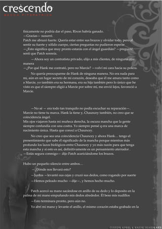 físicamente no podría dar el paso, Rixon habría ganado.
—Gracias— susurré.
Patch me abrazó fuerte. Quería estar entre sus brazos y olvidar todo, pero al
sentir su fuerte y sólido cuerpo, ciertas preguntas no pudieron esperar
—¿Esto significa que muy pronto estarás con el ángel guardián? —pregunté,
sentí que Patch sonreía.
—Ahora soy un contratista privado, elijo a mis clientes, de ninguna otra
manera
—¿Por qué Hank me contrató, pero no Marcie? —volví mi cara hacia su polera.
No quería preocuparme de Hank de ninguna manera. No era nada para
mi, aún en un lugar secreto de mi corazón, deseaba que él me amara tanto como
a Marcie, yo también era su hermana, era su hija también pero lo único que he
visto es que el siempre eligió a Marcie por sobre mí, me envió lejos, favoreció a
Marcie.
—No sé — era todo tan tranquilo no podía escuchar su reparación—.
Marcie no tiene tu marca. Hank la tiene y, Chauncey también, no creo que se
coincidencia ángel.
Mis ojos viajaron hasta mi muñeca derecha, la oscura mancha que la gente
siempre confundía con una costra. Yo siempre pensé q era una marca de
nacimiento única. Hasta que conocí a Chauncey.
No creo que sea una coincidencia Chauncey y ahora Hank… tengo el
presentimiento que sabe él significado de la mancha porque mientras más
profundo los lazos biológicos entre Chauncey y yo más razón para que tenga
esta mancha y si esto es así, definitivamente es un pensamiento aterrador .
—Estás segura conmigo— dijo Patch acariciándome los brazos.
Hubo un pequeño silencio entre ambos…
—¿Dónde nos llevará esto?
—Juntos —levantó sus cejas y cruzó sus dedos, como rogando por suerte
—Hemos peleado mucho —dije—, y hemos hecho mucho.
Patch acercó su mano sacándose en anillo de su dedo y lo deposito en la
palma de mi mano empuñando mis dedos alrededor. Él beso mis nudillos
—Esto terminara pronto, pero aún no.
Yo abrí mi mano y levante el anillo, el mismo corazón estaba grabado en la
 