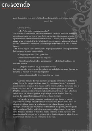 parte de adentro, pero ahora habían 2 nombre grabado en el mismo lado.
Nora & Jev.
Levanté la vista.
—¿Jev? ¿Ese es tu verdadero nombre?
—Nadie me ha llamado así hace mucho tiempo —rozó su dedo con mis labios
asesinándome con sus negros ojos. Sentí que me derretía, un calor urgente,
aparentemente sintiendo lo mismo Patch cerró la puerta y le puso el pestillo y
apago la luz principal dejando la habitación en penumbras solamente la luz de
la luna alumbraba la habitación. Nuestros ojos miraron hacía el sofá al mismo
tiempo.
—Mi madre llegara a casa pronto, sería mejor que fuéramos a tu departamento.
Patch se paso la mano en su quijada.
—Tengo reglas acerca de a quien llevo.
Estaba realmente cansada a esa respuesta
—Si me lo enseñas ¿tendrás que matarme? —adiviné peleando por no
sentirme irritada.
— ¿Algún día entrare ahí, y nunca más me iré?
Patch me estudio un momento, luego busco en su bolsillo, saco una llave de su
llavero y la puso en el bolsillo de mi pijama.
—Algún día estarás ahí, tienes que dejarme volver.
Cuarenta minutos después descubrí que puerta abría la llave. Patch llevó
el jeep dentro del parque de deserciones D y estaciono el auto. Cruzamos el
estacionamiento tomados de la mano, un frío invierno, la brisa llevaba mi pelo a
la cara de Patch, abrió la puerta del patio y la sostuvo para que yo pasara.
Delphics tenía un sentimiento completamente diferente sin el ruido y las luces
del carnaval, un silencio apacible mágico lugar, saqué una lata de soda y
cuando iba a pagar la maquina, el viento se llevo el dinero.
Las paredes se veían pegajosas, mantuve mis ojos fijos en el oscuro
esqueleto del arcángel en contraste con el oscuro cielo. El aire olía a lluvia un
distante sonido de trueno se revelaba sobre mi cabeza, la parte norte del
arcángel. Patch me sacó del pasillo y saltó sobre un escaparate, abrió la puerta
justo cuando cayó la lluvia del cielo, danzando en el pavimento la puerta se
cerró detrás de nosotros, rodeándolo en una tormenta oscura el parque está
muy silencio sólo excepto por el golpeteo de la lluvia, golpeando sobre el techo,
sus manos en mi cintura… su voz suave en mi oído.
 