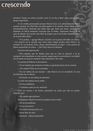 terminar viendo un archivo escolar vacío. Yo no iba a decir nada, pero por mi
propia seguridad...
Yo no estaba preocupada porque Marcie fuera a la administración. Patch
podría manejar eso. Más bien me preocupaba lo de anoche. Patch había salido
precipitadamente, diciendo que había algo que tenía que hacer, pero estaba
teniendo un difícil momento creyendo que él estaba esperando afuera de la
casa de Marcie. Era mucho más fácil de aceptar que él me había dejado a causa
de lo que había dicho.
—O la policía —agregó Marcie, tocando con la punta del dedo sus labios.
—Un archivo de la escuela casi vacío suena ilegal. ¿Cómo entró Patch a la
escuela? Te ves molesta, Nora. ¿Estoy adentrándome en algo? —Una sonrisa de
placer sorprendió su rostro. —¿No? Hay más en la historia.
Posé mis fríos ojos de ella.
—Para alguien que ha dejado claro que su vida es superior a la de
cualquier otro estudiante en esta escuela, segura que lo convertiste en un hábito
eso de meter la nariz en nuestras vidas aburridas y sin valor.
La sonrisa de Marcie se desvaneció.
—Yo no tendría que meterme si todos se quedaran fuera de mi camino.
—¿Tu camino? Esto no es tu escuela.
—No me hables de esa manera —dijo Marcie con un incrédulo, tic casi
involuntario de su cabeza.
—De hecho, no me hables en absoluto.
Levanté mis palmas hacia arriba.
—No hay problema.
—Y mientras estás en eso, muévete.
Eché un vistazo a mi banca, pensando sin duda que ella no podría
entender que:
—Yo estaba aquí primero.
Imitándome, Marcie levantó sus palmas hacia arriba.
—No es mi problema.
—Yo no me muevo.
—No estaré sentada junto a ti.
—Estoy feliz de oírlo.
—Muévete —Marcie demandó.
 