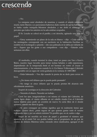 —No.
La campana sonó alrededor de nosotras, y cuando el sonido estridente
murió, tanto Marcie y yo parecíamos habernos dado cuenta de que la habitación
se había vuelto tranquila. Miramos alrededor, y me dolió el estómago al
percatar que todos los asientos en la sala estaban ocupados.
El Sr. Loucks se colocó en el pasillo, a mi derecha, agitando una hoja de
papel.
—Estoy sosteniendo un plano de la sala en blanco —dijo. —Cada uno de
los rectángulos corresponde con un escritorio en la habitación. Escriban su
nombre en el rectángulo y pásenlo —dio una palmada en la tabla por delante de
mí—. Espero que les guste a sus compañeros —nos dijo. —Estarán ocho
semanas con ellos.
Al mediodía, cuando terminó la clase, tomé un paseo con Vee a Enzo’s
Bistro, nuestro lugar favorito para tomar mokas helados o cafés espumosos,
dependiendo de la temporada. Sentí el sol hornear mi rostro al cruzar el
estacionamiento, y fue entonces cuando lo vi. Un blanco Volkswagen Cabriolet
descapotable con un signo de venta grabada en la ventana: $ 1 000 OBO
—Estás babeando —Vee dijo usando la punta de su dedo para cerrar mi
boca.
—¿No tienes mil dólares que te pueda pedir prestado?
—No tengo ni cinco dólares que te pueda prestar. Mi alcancía está
oficialmente anoréxica.
Suspiré de nostalgia en la dirección del Cabriolet.
—Necesito el dinero. Necesito un trabajo.
Cerré los ojos, imaginándome a mí misma al volante del Cabriolet, de
arriba hacia abajo, el viento silbante en mi cabello rizado. Con el Cabriolet
nunca tendría para pedir un aventón de nuevo. Yo sería libre de ir donde
quisiera, cuando me diera la gana.
—Sí, pero conseguir un trabajo significa que tú realmente tienes que
trabajar. Quiero decir, ¿estás segura de que quieres gastar todo el verano
trabajando lejos y por un salario mínimo? Es posible que, no sé, sudes o algo.
Saqué de mi mochila un trozo de papel y garabateé el número que
aparecía en el cartel. Tal vez podría hablar con el propietario de un par de
cientos de dólares. Mientras tanto, mirando otros clasificados, agregué el del
 