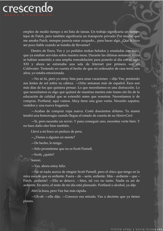 empleo de medio tiempo a mi lista de tareas. Un trabajo significaría un tiempo
lejos de Patch, pero también significaría un transporte privado. Por mucho que
me amaba Patch, siempre parecía estar ocupado... para hacer algo. ¿Qué le hizo
ser poco fiable cuando se trataba de llevarme?
Dentro de Enzo, Vee y yo pedidos mokas helados y ensaladas con nuez,
que ya estaban servidas sobre nuestra mesa. Durante las últimas semanas, Enzo
se habían sometido a una amplia remodelación para ponerlo al día con el siglo
XXI y ahora se estrenaba una sala de Internet por primera vez en
Coldwater. Teniendo en cuenta el hecho de que mi ordenador de casa tenía seis
años, yo estaba emocionada.
—No sé tú, pero yo estoy lista para unas vacaciones —dijo Vee, poniendo
sus lentes de sol sobre su cabeza. —Ocho semanas más de español. Esos son
más días de los que quisiera pensar. Lo que necesitamos es una distracción. Lo
que necesitamos es algo que quitará de nuestras mentes este tramo sin fin de la
educación de calidad que se extendió antes que nosotras. Necesitamos ir de
compras. Portland, aquí vamos. Macy tiene una gran venta. Necesito zapatos,
vestidos y una nueva fragancia.
—Acabas de comprar ropa nueva. Costó doscientos dólares. Tu mamá
tendrá una hemorragia cuando llegue el estado de cuenta de su MasterCard.
—Sí, pero necesito un novio. Y para conseguir uno, necesitas verte bien. Y
no hace daño oler bien también.
Llevé a mi boca un pedazo de pera.
—¿Tienes a alguien en mente?
—De hecho, lo tengo.
—Sólo prométeme que no es Scott Parnell.
—Scott, ¿quién?
Sonreí.
—Ves, ahora estoy feliz.
—No sé nada acerca de ningún Scott Parnell, pero el chico que tengo en la
mira sucede que es ardiente. Fuera – de – serie, ardiente. Más – ardiente – que –
Patch, ¡ardiente! —Ella se detuvo, —bien, tal vez no tanto. Nadie es así de
ardiente. En serio, el resto de mi día está planeado. Portland o alcohol, ya dije.
Abrí la boca, pero Vee fue más rápida.
—Uh-oh —ella dijo. —Conozco esa mirada. Vas a decirme que ya tienes
planes.
 