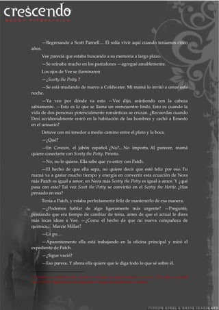 —Regresando a Scott Parnell… Él solía vivir aquí cuando teníamos cinco
años.
Vee parecía que estaba buscando a su memoria a largo plazo.
—Se orinaba mucho en los pantalones —agregué amablemente.
Los ojos de Vee se iluminaron
—¿Scotty the Potty4?
—Se está mudando de nuevo a Coldwater. Mi mamá lo invitó a cenar esta
noche.
—Ya veo por dónde va esto —Vee dijo, asintiendo con la cabeza
sabiamente. —Esto es lo que se llama un reencuentro lindo. Esto es cuando la
vida de dos personas potencialmente románticas se cruzan. ¿Recuerdas cuando
Desi accidentalmente entró en la habitación de los hombres y cachó a Ernesto
en el urinario?
Detuve con mi tenedor a medio camino entre el plato y la boca.
—¿Qué?
—En Corazón, el jabón español. ¿No?... No importa. Al parecer, mamá
quiere conectarte con Scotty the Potty. Pronto.
—No, no lo quiere. Ella sabe que yo estoy con Patch.
—El hecho de que ella sepa, no quiere decir que esté feliz por eso. Tu
mamá va a gastar mucho tiempo y energía en convertir esta ecuación de Nora
más Patch es igual a amor, en Nora más Scotty the Potty es igual a amor. Y ¿qué
pasa con esto? Tal vez Scott the Potty se convirtió en el Scotty the Hottie. ¿Has
pensado en eso?
Tenía a Patch, y estaba perfectamente feliz de mantenerlo de esa manera.
—¿Podemos hablar de algo ligeramente más urgente? —Pregunté,
pensando que era tiempo de cambiar de tema, antes de que el actual le diera
más locas ideas a Vee. —¿Como el hecho de que mi nueva compañera de
química… Marcie Millar?
—La pu…
—Aparentemente ella está trabajando en la oficina principal y miró el
expediente de Patch.
—¿Sigue vació?
—Eso parece. Y ahora ella quiere que le diga todo lo que sé sobre él.
4 La traducción literal sería: Scotty el ir al baño, lo cual no sonaba con rima. Por ende, se quedó
con el texto original para salvaguardar el juego de palabras de la autora.
 