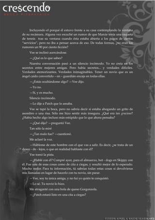 Incluyendo el porqué él estuvo frente a su casa contemplando la ventana
de su recámara. Alguna vez escuché un rumor de que Marcie tenía una raqueta
de tennis tras su ventana cuando ésta estaba abierta a los pagos de ciertos
“servicios”, pero no iba a pensar acerca de eso. De todas formas, ¿no eran los
rumores un 90 por ciento ficción?
Vee se inclinó acercándose.
—¿Qué es lo que sabes?
Nuestra conversación pasó a un silencio incómodo. Yo no creía en los
secretos entre mejores amigas. Pero había secretos... y verdades difíciles.
Verdades atemorizantes. Verdades inimaginables. Tener un novio que es un
ángel caído convertido – en – guardián encaja en todas ellas.
—¿Estás ocultándome algo? —Vee dijo.
—Yo no.
—Sí, y es mucho.
Silencio incómodo.
—Le dije a Patch que lo amaba.
Vee se tapó la boca, pero no sabría decir si estaba ahogando un grito de
asombro o una risa. Sólo me hizo sentir más insegura. ¿Qué era tan gracioso?
¿Había hecho algo incluso más estúpido que lo que ahora pensaba?
—¿Qué dijo? —preguntó Vee.
Tan sólo la miré
—¿Tan malo fue? —cuestionó.
Me aclaré la voz.
—Hábleme de este hombre con el que vas a salir. Es decir, ¿se trata de un
deseo - de - lejos, o que en realidad hablaste con él?
Vee tomó la pista.
—¿Hablé con él? Compré ayer, para el almuerzo, hot - dogs en Skippy con
él. Fue una de esas cosas como de cita a ciegas, y resultó mejor de lo esperado.
Mucho mejor. Para tu información, tú sabrías todas estas cosas si devolvieras
mis llamadas en lugar de hacerlo con tu novio, sin parar.
—Vee, soy tu única amiga, y no fui yo quién te conquistó.
—Lo sé. Tu novio lo hizo.
Me atraganté con una bola de queso Gorgonzola.
—¿Patch estará listo en una cita a ciegas?
 