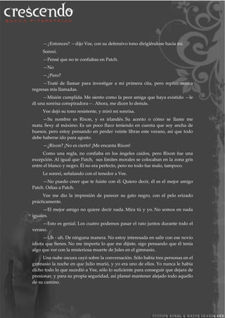 —¿Entonces? —dijo Vee, con su defensivo tono dirigiéndose hacia mí.
Sonreí.
—Pensé que no te confiabas en Patch.
—No
—¿Pero?
—Traté de llamar para investigar a mi primera cita, pero repito, nunca
regresas mis llamadas.
—Misión cumplida. Me siento como la peor amiga que haya existido —le
di una sonrisa conspiradora—. Ahora, me dicen lo demás.
Vee dejó su tono resistente, y miró mi sonrisa.
—Su nombre es Rixon, y es irlandés. Su acento o cómo se llame me
mata. Sexy al máximo. Es un poco flaco teniendo en cuenta que soy ancha de
huesos, pero estoy pensando en perder veinte libras este verano, así que todo
debe haberse ido para agosto.
—¿Rixon? ¡No es cierto! ¡Me encanta Rixon!
Como una regla, no confiaba en los ángeles caídos, pero Rixon fue una
excepción. Al igual que Patch, sus límites morales se colocaban en la zona gris
entre el blanco y negro. Él no era perfecto, pero no todo fue malo, tampoco.
Le sonreí, señalando con el tenedor a Vee.
—No puedo creer que te fuiste con él. Quiero decir, él es el mejor amigo
Patch. Odias a Patch.
Vee me dio la impresión de parecer su gato negro, con el pelo erizado
prácticamente.
—El mejor amigo no quiere decir nada. Mira tú y yo. No somos en nada
iguales.
—Esto es genial. Los cuatro podemos pasar el rato juntos durante todo el
verano.
—Uh - uh. De ninguna manera. No estoy interesada en salir con ese novio
idiota que tienes. No me importa lo que me dijiste, sigo pensando que él tenía
algo que ver con la misteriosa muerte de Jules en el gimnasio.
Una nube oscura cayó sobre la conversación. Sólo había tres personas en el
gimnasio la noche en que Julio murió, y yo era uno de ellos. Yo nunca le había
dicho todo lo que sucedió a Vee, sólo lo suficiente para conseguir que dejara de
presionar, y para su propia seguridad, así planeé mantener alejado todo aquello
de su camino.
 