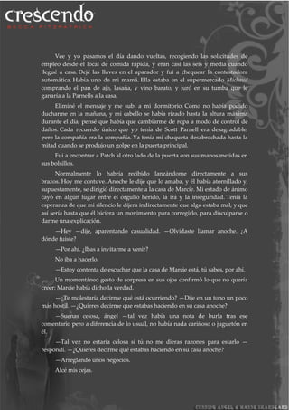 Vee y yo pasamos el día dando vueltas, recogiendo las solicitudes de
empleo desde el local de comida rápida, y eran casi las seis y media cuando
llegué a casa. Dejé las llaves en el aparador y fui a chequear la contestadora
automática. Había uno de mi mamá. Ella estaba en el supermercado Michaud
comprando el pan de ajo, lasaña, y vino barato, y juró en su tumba que le
ganaría a la Parnells a la casa.
Eliminé el mensaje y me subí a mi dormitorio. Como no había podido
ducharme en la mañana, y mi cabello se había rizado hasta la altura máxima
durante el día, pensé que había que cambiarme de ropa a modo de control de
daños. Cada recuerdo único que yo tenía de Scott Parnell era desagradable,
pero la compañía era la compañía. Ya tenía mi chaqueta desabrochada hasta la
mitad cuando se produjo un golpe en la puerta principal.
Fui a encontrar a Patch al otro lado de la puerta con sus manos metidas en
sus bolsillos.
Normalmente lo habría recibido lanzándome directamente a sus
brazos. Hoy me contuve. Anoche le dije que lo amaba, y él había atornillado y,
supuestamente, se dirigió directamente a la casa de Marcie. Mi estado de ánimo
cayó en algún lugar entre el orgullo herido, la ira y la inseguridad. Tenía la
esperanza de que mi silencio le dijera indirectamente que algo estaba mal, y que
así sería hasta que él hiciera un movimiento para corregirlo, para disculparse o
darme una explicación.
—Hey —dije, aparentando casualidad. —Olvidaste llamar anoche. ¿A
dónde fuiste?
—Por ahí. ¿Ibas a invitarme a venir?
No iba a hacerlo.
—Estoy contenta de escuchar que la casa de Marcie está, tú sabes, por ahí.
Un momentáneo gesto de sorpresa en sus ojos confirmó lo que no quería
creer: Marcie había dicho la verdad.
—¿Te molestaría decirme qué está ocurriendo? —Dije en un tono un poco
más hostil. —¿Quieres decirme que estabas haciendo en su casa anoche?
—Suenas celosa, ángel —tal vez había una nota de burla tras ese
comentario pero a diferencia de lo usual, no había nada cariñoso o juguetón en
él.
—Tal vez no estaría celosa si tú no me dieras razones para estarlo —
respondí. —¿Quieres decirme qué estabas haciendo en su casa anoche?
—Arreglando unos negocios.
Alcé mis cejas.
 