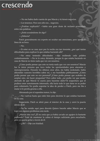 —No me había dado cuenta de que Marcie y tú tienen negocios.
—Los tenemos. Pero son sólo eso... negocios.
—¿Podrías explicarlo? —había una gran dosis de reclamo acumulado
entre mis palabras.
—¿Estás acusándome de algo?
—¿Debería?
Patch generalmente era experto en ocultar sus emociones, pero apretó la
línea de su boca.
—No.
—Si estar en su casa ayer por la noche era tan inocente, ¿por qué tantas
dificultades para explicar lo que estabas haciendo allí?
—No estoy teniendo dificultades —dijo midiendo cada palabra
cuidadosamente. —No te lo estoy diciendo, porque lo que estaba haciendo en
casa de Marcie no tiene nada que ver con nosotros.
¿Cómo podía pensar que esto no tenía nada que ver con nosotros? Marcie
fue la única persona que tuvo todas las oportunidades para atacarme y
menospreciarme. Durante los últimos once años, me había molestado, había
difundido rumores horribles sobre mí, y me humillaba públicamente. ¿Cómo
podía pensar que esto no era personal? ¿Cómo podía pensar que acababa de
aceptar esto, sin hacer preguntas? Pero sobre todo, ¿no podía ver que estaba
aterrado de que Marcie lo usaría para hacerme daño? Si sospechara que él
pudiera estar remotamente interesado, ella haría todo lo que tiene en su poder
para robármelo. No podía soportar la idea de perder a Patch, pero me iba a
matar si lo perdía gracias a ella.
Abrumada por el repentino temor, le dije:
—No vuelvas hasta que estés listo para decirme lo que estabas haciendo
en su casa.
Impaciente, Patch se abrió paso al interior de la casa y cerró la puerta
detrás de él.
—No he venido aquí para discutir. Quiero hacerle saber Marcie que se
topó con algunos problemas esta tarde.
¿Marcie otra vez? ¿Él no creía que ya había cavado un agujero lo bastante
profundo? Traté de mantener la calma el tiempo suficiente para escucharlo,
pero yo quería gritar a través de él.
—¿Oh? —Dije con frialdad.
 