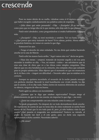 Puso su mano detrás de su cuello, viéndose como si él supiera que tenía
que haber escogido cuidadosamente sus palabras antes de responde.
—¡Sólo dime qué estás pensando! —Dije. —¡Escúpelo! ¡Si es tan malo
como para que no tenga idea de lo que sientes, sólo deja salir lo que piensas!
Patch miró alrededor, como preguntándose si estaba hablándole a alguien
más.
—¿Escúpelo? —Dijo, su tonó incrédulo y sombrío. Tal vez hasta irritado.
—¿Qué parece que estoy tratando de hacer? Si te calmas, podría. Ahora mismo
te pondrás histérica, sin tomar en cuenta lo que digo.
Entrecerré los ojos.
—Tengo el derecho de estar enfadada. No me dirás qué estabas haciendo
anoche en la casa de Marcie.
Patch echó las manos hacia arriba. ”Aquí vamos otra vez” decía ese gesto.
—Hace dos meses —empecé, tratando de inyectar orgullo a mi voz para
esconder la temblor en ella. —Vee, mi mamá —todos— me advirtieron que tú
eras una clase de chico que ve a las chicas como simples conquistas. Ellas
dijeron que era otra hendidura en tu cinturón, otra estúpida chica que sedujiste
para tu propia satisfacción. Ellas dijeron que el momento en que me enamorara
de ti, tú ibas a irte —tragué con dificultad.—Necesito saber que no estaban en lo
correcto.
Aunque no quisiera recordarlo, el recuerdo de la noche pasada resurgió
con perfecta claridad. Recordé la total humillación con vívido detalle. Le dije
que lo amaba, y él no dijo nada. Había cientos de maneras diferentes de analizar
su silencio, ninguna de ellas era buena.
Patch agitó su cabeza con incredulidad.
—¿Quieres que te diga que estaban equivocadas? Porque tengo el
presentimiento de que tú no me creerás, sin importar lo que diga —me miró.
—¿Estás tan comprometido con esta relación como lo estoy yo?
No pude preguntarlo. No después de ver todo derrumbarse desde anoche.
De repente me di cuenta de que no tenía idea de cómo realmente se sentía Patch
acerca de mí. Pensé que lo era todo para él, pero ¿si sólo hubiera visto lo que
quería? ¿Qué pasaría si exageraba sus sentimientos? Sostuve su mirada, al
punto de hacerle tan fácil a él este gesto, para no darle una segunda
oportunidad a dicha cuestión. Necesitaba saberlo:
—¿Me amas?
 