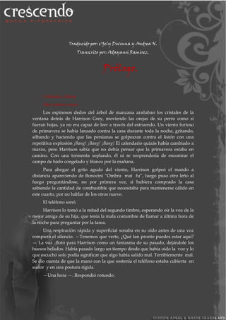 Traducido por: cYely Divinna y Andrea N.
Transcrito por: Adayansi Ramirez.
Prólogo.
Coldwater, Maine
Hace catorce meses
Los espinosos dedos del árbol de manzana arañaban los cristales de la
ventana detrás de Harrison Grey, moviendo las orejas de su perro como si
fueran hojas, ya no era capaz de leer a través del estruendo. Un viento furioso
de primavera se había lanzado contra la casa durante toda la noche, gritando,
silbando y haciendo que las persianas se golpearan contra el listón con una
repetitiva explosión ¡Bang! ¡Bang! ¡Bang! El calendario quizás había cambiado a
marzo, pero Harrison sabía que no debía pensar que la primavera estaba en
camino. Con una tormenta soplando, él ni se sorprendería de encontrar el
campo de hielo congelado y blanco por la mañana.
Para ahogar el grito agudo del viento, Harrison golpeó el mando a
distancia apareciendo de Bonocini “Ombra mai fu”, luego puso otro leño al
fuego preguntándose, no por primera vez, si hubiera comprado la casa
sabiendo la cantidad de combustible que necesitaba para mantenerse cálido en
este cuarto, por no hablar de los otros nueve.
El teléfono sonó.
Harrison lo tomó a la mitad del segundo timbre, esperando oír la voz de la
mejor amiga de su hija, que tenia la mala costumbre de llamar a última hora de
la noche para preguntar por la tarea.
Una respiración rápida y superficial sonaba en su oído antes de una voz
rompiera el silencio. —Tenemos que verte, ¿Qué tan pronto puedes estar aquí?
— La voz flotó para Harrison como un fantasma de su pasado, dejándole los
huesos helados. Había pasado largo un tiempo desde que había oído la voz y lo
que escuchó solo podía significar que algo había salido mal. Terriblemente mal.
Se dio cuenta de que la mano con la que sostenía el teléfono estaba cubierta en
sudor y en una postura rígida.
—Una hora —. Respondió rotundo.
 