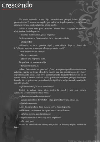 No puedo responder a eso, dijo, asustándome porque habló en mis
pensamientos. Era como un regalo que todos los ángeles poseían, pero yo no
entendía por qué estaba eligiendo ahora usarlo.
—Voy a dejar esto para mañana. Duerme bien —agregó secamente,
dirigiéndose hacia la puerta.
—Cuando nos besamos, ¿estás fingiendo?
Se detuvo en seco. Otra sacudida de la cabeza incrédulo.
—¿Fingiendo?
—Cuando te toco, ¿sientes algo? ¿Hasta dónde llega el deseo de
ir? ¿Sientes algo que se acerque a lo que yo siento por ti?
Patch me miraba en silencio.
—Nora… —empezó.
—Quiero una respuesta clara.
Después de un momento, dijo:
—Emocionalmente, sí.
—Pero físicamente no, ¿verdad? ¿Cómo se supone que debo estar en una
relación, cuando no tengo idea de lo mucho que aún significa para ti? ¿Estoy
experimentando cosas a un nivel completamente diferente? Porque eso es lo
que se siente. Y lo odio —añadí. —No quiero que me beses, porque tienes que
hacerlo. Yo no quiero que pretendas darle significado a algo, cuando no deja de
ser sólo un acto.
—¿Sólo un acto? ¿Te estás escuchando?
Inclinó la cabeza hacia atrás contra la pared y dio otra oscura
carcajada. Me dio una mirada de reojo.
—¿Terminaste con las acusaciones?
—¿Crees que esto es divertido? —dije, golpeada por una ola de ira.
—Todo lo contrario.
Antes de que pudiera decir más, se volvió hacia la puerta.
—Llámame cuando estés lista para hablar racionalmente.
—¿Qué se supone que significa eso?
—Significa que estás loca. Hoy estás imposible.
—¿Yo estoy loca?
Inclinó mi barbilla hacia arriba y me plantó un áspero y rápido beso en la
boca.
 