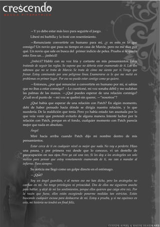 —Y yo debo estar más loco para seguirte el juego.
Liberé mi barbilla y la froté con resentimiento.
—Renunciaste convertirte en humano para mí, ¿y es esto es lo que
consigo? Un novio que pasa su tiempo en casa de Marcie, pero no me dice por
qué. Un novio que sale en busca del primer indicio de pelea. Prueba si te queda
esto: Eres un… ¡imbécil!
¿Imbécil? Habló con su voz fría y cortante en mis pensamientos. Estoy
tratando de seguir las reglas. Se supone que no debería estar enamorado de ti. Los dos
sabemos que no se trata de Marcie. Se trata de cómo me siento por ti. Tengo que
frenar. Estoy caminando por una peligrosa línea. Enamorarse es lo que me metió en
problemas en primer lugar. Por eso no puedo estar contigo como yo quiero.
—Entonces, ¿por qué renunciar a convertirte en humano por mí, si sabías
que no ibas a estar conmigo? —Lo cuestioné, mi voz sonaba débil y me sudaban
las palmas de las manos. —¿Qué puedes esperar de una relación conmigo?
¿Cuál es el punto de —mi voz se quebró sin querer, —“nosotros”?
¿Qué había que esperar de una relación con Patch? En algún momento,
debí de haber pensado hacia dónde se dirigía nuestra relación, y lo que
sucedería. De la maldición que tenía. Pero yo había estado tan asustada por lo
que veía venir que pretendí evitarlo de alguna manera. Intenté luchar por la
relación con Patch, porque en el fondo, cualquier momento con Patch parecía
mejor que nada en absoluto.
Ángel
Miré hacia arriba cuando Patch dijo mi nombre dentro de mis
pensamientos.
Estar cerca de ti en cualquier nivel es mejor que nada. No voy a perderte. Hizo
una pausa, y por primera vez desde que lo conozco, vi un destello de
preocupación en sus ojos. Pero ya caí una vez. Si les doy a los arcángeles un solo
motivo para pensar que estoy remotamente enamorada de ti, me van a mandar al
infierno. Para siempre.
Su noticia me llegó como un golpe directo en el estómago.
—¿Qué?
Soy un ángel guardián, o al menos eso me han dicho, pero los arcángeles no
confían en mí. No tengo privilegios ni privacidad. Dos de ellos me siguieron anoche
para hablar, y alejé de mí los sentimientos, porque ellos quieren que caiga otra vez. Por
la razón que fuese, ellos están escogiendo ponerme medidas tan estrictas. Están
buscando cualquier escusa para deshacerse de mí. Estoy a prueba, y si me equivoco en
esto, mi historia no tendrá un final feliz.
 