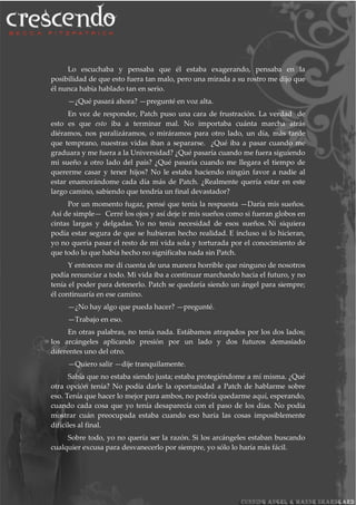 Lo escuchaba y pensaba que él estaba exagerando, pensaba en la
posibilidad de que esto fuera tan malo, pero una mirada a su rostro me dijo que
él nunca había hablado tan en serio.
—¿Qué pasará ahora? —pregunté en voz alta.
En vez de responder, Patch puso una cara de frustración. La verdad de
esto es que esto iba a terminar mal. No importaba cuánta marcha atrás
diéramos, nos paralizáramos, o miráramos para otro lado, un día, más tarde
que temprano, nuestras vidas iban a separarse. ¿Qué iba a pasar cuando me
graduara y me fuera a la Universidad? ¿Qué pasaría cuando me fuera siguiendo
mi sueño a otro lado del país? ¿Qué pasaría cuando me llegara el tiempo de
quererme casar y tener hijos? No le estaba haciendo ningún favor a nadie al
estar enamorándome cada día más de Patch. ¿Realmente quería estar en este
largo camino, sabiendo que tendría un final devastador?
Por un momento fugaz, pensé que tenía la respuesta —Daría mis sueños.
Así de simple— Cerré los ojos y así deje ir mis sueños como si fueran globos en
cintas largas y delgadas. Yo no tenía necesidad de esos sueños. Ni siquiera
podía estar segura de que se hubieran hecho realidad. E incluso si lo hicieran,
yo no quería pasar el resto de mi vida sola y torturada por el conocimiento de
que todo lo que había hecho no significaba nada sin Patch.
Y entonces me di cuenta de una manera horrible que ninguno de nosotros
podía renunciar a todo. Mi vida iba a continuar marchando hacia el futuro, y no
tenía el poder para detenerlo. Patch se quedaría siendo un ángel para siempre;
él continuaría en ese camino.
—¿No hay algo que pueda hacer? —pregunté.
—Trabajo en eso.
En otras palabras, no tenía nada. Estábamos atrapados por los dos lados;
los arcángeles aplicando presión por un lado y dos futuros demasiado
diferentes uno del otro.
—Quiero salir —dije tranquilamente.
Sabía que no estaba siendo justa; estaba protegiéndome a mí misma. ¿Qué
otra opción tenía? No podía darle la oportunidad a Patch de hablarme sobre
eso. Tenía que hacer lo mejor para ambos, no podría quedarme aquí, esperando,
cuando cada cosa que yo tenía desaparecía con el paso de los días. No podía
mostrar cuán preocupada estaba cuando eso haría las cosas imposiblemente
difíciles al final.
Sobre todo, yo no quería ser la razón. Si los arcángeles estaban buscando
cualquier excusa para desvanecerlo por siempre, yo sólo lo haría más fácil.
 