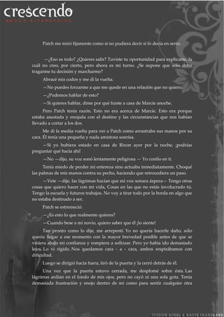 Patch me miró fijamente como si no pudiera decir si lo decía en serio.
—¿Eso es todo? ¿Quieres salir? Tuviste tu oportunidad para explicarte, la
cuál no creo, por cierto, pero ahora es mi turno. ¿Se supone que sólo debo
tragarme tu decisión y marcharme?
Abracé mis codos y me di la vuelta.
—No puedes forzarme a que me quede en una relación que no quiero.
—¿Podemos hablar de esto?
—Si quieres hablar, dime por qué fuiste a casa de Marcie anoche.
Pero Patch tenía razón. Esto no era acerca de Marcie. Esto era porque
estaba asustada y enojada con el destino y las circunstancias que nos habían
llevado a cortar a los dos.
Me di la media vuelta para ver a Patch como arrastraba sus manos por su
cara. Él tenía una pequeña y nada amistosa sonrisa.
—Si yo hubiera estado en casa de Rixon ayer por la noche, ¡podrías
preguntar qué hacía ahí!
—No —dijo, su voz sonó lentamente peligrosa — Yo confío en ti.
Tenía miedo de perder mi entereza sino actuaba inmediatamente. Choqué
las palmas de mis manos contra su pecho, haciendo que retrocediera un paso.
—Vete —dije, las lágrimas hacían que mi voz sonara áspera— Tengo otras
cosas que quiero hacer con mi vida, Cosas en las que no estás involucrado tú.
Tengo la escuela y futuros trabajos. No voy a tirar todo por la borda en algo que
no estaba destinado a ser.
Patch se estremeció.
—¿Es esto lo que realmente quieres?
—Cuando bese a mi novio, quiero saber que él ¡lo siente!
Tan pronto como lo dije, me arrepentí. Yo no quería hacerle daño, sólo
quería llegar a ese momento con la mayor brevedad posible antes de que se
viniera abajo mi confianza y rompiera a sollozar. Pero yo había ido demasiado
lejos. Lo vi rígido. Nos quedamos cara - a - cara, ambos respirábamos con
dificultad.
Luego se dirigió hacia fuera, tiró de la puerta y la cerró detrás de él.
Una vez que la puerta estuvo cerrada, me desplomé sobre ésta. Las
lágrimas ardían en el fondo de mis ojos, pero no cayó ni una sola gota. Tenía
demasiada frustración y enojo dentro de mí como para sentir cualquier otra
 