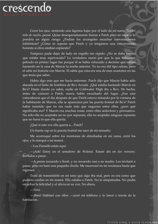 Cerré los ojos, sintiendo una lágrima bajar por el lado de mi nariz. Tendré
todo de vuelta, pensé. Quise desesperadamente llamar a Patch pero no supe si lo
pondría en algún riesgo. ¿Podían los arcángeles escuchar conversaciones
telefónicas? ¿Cómo se supone que Patch y yo tengamos una conversación
honesta si ellos estaban espiando?
Tampoco pude dejar de lado mi orgullo tan rápido. ¿No se daba cuenta
que estaba muy equivocado? La verdadera razón por que la que habíamos
peleado en primer lugar fue porque él se había rehusado a decirme qué estaba
haciendo en la casa de Marcie la noche anterior. Yo no era del tipo celoso, pero
el sabía mi historia con Marcie. El sabía que esta era una de esas ocasiones en las
que tenía que saber.
Había algo más que me hacía enfermar. Patch dijo que Marcie había sido
atacada en el baño de hombres de Bo's Arcade. ¿Qué estaba haciendo Marcie en
Bo's? Hasta donde yo sabía, nadie en Coldwater High iba a Bo's. De hecho,
antes de conocer a Patch, nunca había escuchado del lugar. ¿Fue una
coincidencia que el día después de que Patch estuvo mirando por la ventana de
la habitación de Marcie, ella se apareciera por las puerta frontal de Bo's? Patch
había insistido que no era nada más que negocios entre ellos, ¿pero qué
significaba eso? Y Marcie era muchas cosas, entre ellas seductora y persuasiva.
No sólo ella no aceptaba un no por repuesta, ella no aceptaba ninguna repuesta
que no fuera lo que ella quería.
¿Qué si esta vez ella quería a... Patch?
Un fuerte rap en la puerta frontal me sacó de mi ensueño.
Me acurruqué sobre los montones de almohadas en mi cama, cerré los
ojos, y le marqué a mi mamá.
—Los Parnells están aquí.
—¡Ack! Estoy en el semáforo de Walnut. Estaré ahí en dos minutos.
Invítalos a pasar.
—A penas recuerdo a Scott, y no recuerdo casi a su madre. Los invitaré a
pasar, pero no haré una pequeña charla. Me encerraré en mi recámara hasta que
regreses.
Traté de transmitirle en mi tono que algo iba mal, pero no era como que
pudiera confiar en mi mamá. Ella odiaba a Patch. No le simpatizaba. No podía
escuchar la felicidad y el alivio en su voz. No ahora.
—Nora.
—¡Bien! Hablaré con ellos —cerré mi teléfono y lo lancé a través de la
habitación.
 