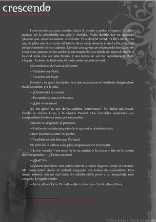 Tomé mi tiempo para caminar hacia la puerta y quitar el seguro. El chico
parado en la alfombrilla era alto y fornido. Podía decirlo por su ajustada
playera que descaradamente anunciaba PLATINUM GYM, PORTLAND. Un
aro de plata corría a través del lóbulo de su oreja derecha y sus Levi's colgaban
peligrosamente de sus caderas. Llevaba una gorra con estampado hawaiano de
color rosa, parecía recién salida de un estante de una tienda de segunda mano y
la cual tenía que ser una broma, y sus lentes de sol me recordaron a Hulk
Hogan5. A pesar de todo esto, él tenía cierto encanto juvenil.
Las comisuras de boca se elevaron.
—Tú debes ser Nora.
—Tú debes ser Scott.
Él entró y se quitó los lentes. Sus ojos escanearon el vestíbulo dirigiéndose
hacia la cocina y a la sala.
—¿Dónde está tu mamá?
—En camino a casa con la cena.
—¿Qué cenaremos?
No me gustó su uso de la palabra “cenaremos”. No había un plural.
Estaba la familia Grey, y la familia Parnell. Dos entidades separadas que
compartirían la misma mesa por una noche.
Cuando no respondí, él presionó.
—Coldwater es más pequeño de lo que estoy acostumbrado.
Crucé los brazos sobre mi pecho.
—También es más frío que Portland.
Me miró de la cabeza a los pies, después sonrió levemente.
—Lo he notado —me esquivó en su caminó a la cocina y tiró de la puerta
del refrigerador—. ¿Tienes cerveza?
—¿Qué? No.
La puerta del frente aún estaba abierta y voces llegaron desde el exterior.
Mi mamá entró desde el umbral, cargando dos bolsas de comestibles. Una
mujer robusta con un mal corte de cabello estilo pixie y un maquillaje rosa
cargado, la siguió dentro.
—Nora, ella es Lynn Parnell —dijo mi mamá—. Lynn, ella es Nora.
5 Hulk Hogan: Actor estadounidense y luchador profesional.
 