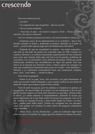 Esas eran noticias para mí.
—¿Lo hice?
—Tú compraste las cajas de gelatina —ella me recordó.
— Eso no cuenta realmente.
— Nora hizo el aspic —mi mamá le aseguró a Scott—. Pienso que todo
está listo. ¿Por qué no comemos?
Una vez sentados, juntamos las manos y mi mamá bendijo la comida.
—Cuéntame acerca de los departamentos en el vecindario —dijo la Sra.
Parnell, cortando la lasaña y deslizando la primera rebanada en el plato de
Scott—. ¿Cuánto debo esperar pagar para dos habitaciones, dos baños?
—Depende de qué tan remodelado lo quieras —mi madre respondió—
casi todo en este lado del pueblo fue construido antes de 1900. Cuando nos
casamos, Harrison y yo miramos demasiados departamentos de dos recámaras
poco caros, pero siempre había algo mal; hoyos en las paredes, problemas de
cucarachas, o no se encontraban a poca distancia del parque. Desde que quedé
embarazada, decidimos que necesitábamos un lugar más grande. Esta casa
estuvo en el mercado por dieciocho meses y fuimos capaces de conseguir un
trato que consideramos demasiado bueno para ser verdad —miró alrededor—.
Harrison y yo, planeamos eventualmente hacer una restauración completa,
pero... pues... como saben...— inclinó la cabeza.
Scott aclaró su garganta.
—Siento lo de tu papá, Nora. Aún recuerdo a mi papá llamándome la
noche que sucedió. Estaba trabajando a unas cuantas cuadras en una tienda de
abarrotes. Espero que atrapen a quien lo haya matado.
Traté de darle las gracias, pero las palabras se rompieron en pedazos en
mi garganta. No quería hablar de mi papá. Con los sentimientos a flor de piel
por mi reciente ruptura con Patch tenía suficiente con qué lidiar. ¿Dónde estaba
él ahora? ¿Lo estaba matando el arrepentimiento? ¿Entendía lo mucho que
quería retractarme de lo que había dicho? De pronto me pregunté si tal vez él
me enviaría un mensaje de texto, y deseé haber bajado mi celular a la mesa.
Pero, ¿cuánto pudo haber dicho? ¿Podían los arcángeles leer sus mensajes?
¿Qué tanto podían ver? ¿Estaban en todos lados? Me pregunté, sintiéndome
muy vulnerable.
—Dinos, Nora —la Sra. Parnell dijo—, ¿cómo es Coldwater high? Scott
peleó de nuevo en Portland. Su equipo ganó las estatales los últimos tres años.
7 Aspic: sustancia gelatinosa empleada en la elaboración de platos fríos de jamón, foie gras,
mariscos,verduras e incluso frutas.
 