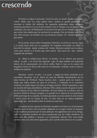 Él tardo en colgar el auricular. Cerró los ojos, su mente viajaba sin querer
volver. Hubo una vez, hace quince años, cuando se quedó paralizado al
escuchar el timbre del teléfono, los segundos golpeaban como tambores
mientras esperaba la voz en el otro extremo. Con el tiempo, con un pacifico año
sustituido por otro, él finalmente se convenció de que era un hombre que tenía
que correr más rápido que los secretos de su pasado. Era un hombre que vivía
una vida normal, un hombre con una hermosa familia. Un hombre sin anda
que temer.
En la cocina, de pie sobre el fregadero, Harrison se sirvió un vaso de agua
y lo arrojó hacia atrás por su garganta. En completa oscuridad, su reflejo le
devolvió la mirada desde ventana del frente. Harrison asintió con la cabeza,
como para decirse a sí mismo que todo estaría bien, pero sus ojos estaban
cargados de mentiras.
Se aflojó la corbata para aliviar la tensión en su interior que parecía
estirar su piel, y se sirvió una segunda copa. El agua nadaba con inquietud
dentro de él, amenazando con volver arriba. Dejó el vaso en la cuenca del
fregadero, buscó las llaves del coche en el mostrador vacilante, como si fuera a
cambiar de opinión.
Harrison acercó el auto a la acera y apagó los faros, sentando en la
oscuridad, fumando, vio la hilera de casas de ladrillos destartalados de los
bajos barrios de Portland. Hacía muchos años —quince para ser exactos—
desde que había puesto los pies en el barrio, y confiando en su memoria
oxidada, no estaba seguro de estar en el lugar correcto. Abrió la guantera y sacó
un montón de hojas amarillentas. Monroe 1565, estaba a punto de girar el coche,
pero el silencio en las calles le molestaba. Al tocar debajo de su asiento, sacó un
revólver Smith & Wesson cargado y lo guardó en la cintura de sus pantalones
en la parte baja de su espalda, no había apuntado un arma desde la universidad
y nunca fuera de un campo de tiro. La idea clara en su cabeza palpitaba
esperando que aún pudiera decir lo mismo en una hora.
Las suelas de los zapatos de Harrison sonaban con fuerza en el pavimento
desierto, pero no hizo caso al sonido, eligiendo en su lugar centrar su atención
en las sombras proyectas por la luna plateada. Encogiéndose más en su abrigo,
pasó los estrechos jardines de tierra encajonada por las vallas metálicas, las
casas más allá estaban a oscuras y en inquietante silencio. Dos veces había
sentido como si lo estuvieran siguiendo, pero cuando miró atrás no vio a nadie.
 