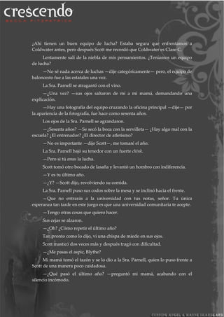 ¿Ahí tienen un buen equipo de lucha? Estaba segura que enfrentamos a
Coldwater antes, pero después Scott me recordó que Coldwater es Clase C.
Lentamente salí de la niebla de mis pensamientos. ¿Teníamos un equipo
de lucha?
—No sé nada acerca de luchas —dije categóricamente— pero, el equipo de
baloncesto fue a las estatales una vez.
La Sra. Parnell se atragantó con el vino.
—¿Una vez? —sus ojos saltaron de mí a mi mamá, demandando una
explicación.
—Hay una fotografía del equipo cruzando la oficina principal —dije— por
la apariencia de la fotografía, fue hace como sesenta años.
Los ojos de la Sra. Parnell se agrandaron.
—¿Sesenta años? —Se secó la boca con la servilleta— ¿Hay algo mal con la
escuela? ¿El entrenador? ¿El director de atletismo?
—No es importante —dijo Scott—, me tomaré el año.
La Sra. Parnell bajó su tenedor con un fuerte chink.
—Pero si tú amas la lucha.
Scott tomó otro bocado de lasaña y levantó un hombro con indiferencia.
—Y es tu último año.
—¿Y? —Scott dijo, revolviendo su comida.
La Sra. Parnell puso sus codos sobre la mesa y se inclinó hacia el frente.
—Que no entrarás a la universidad con tus notas, señor. Tu única
esperanza tan tarde en este juego es que una universidad comunitaria te acepte.
—Tengo otras cosas que quiero hacer.
Sus cejas se alzaron.
—¿Oh? ¿Cómo repetir el último año?
Tan pronto como lo dijo, vi una chispa de miedo en sus ojos.
Scott masticó dos veces más y después tragó con dificultad.
—¿Me pasas el aspic, Blythe?
Mi mamá tomó el tazón y se lo dio a la Sra. Parnell, quien lo puso frente a
Scott de una manera poco cuidadosa.
—¿Qué pasó el último año? —preguntó mi mamá, acabando con el
silencio incómodo.
 