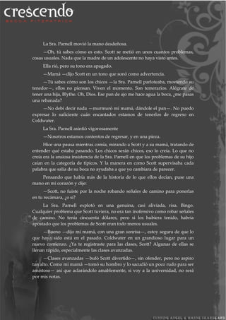 La Sra. Parnell movió la mano desdeñosa.
—Oh, tú sabes cómo es esto. Scott se metió en unos cuantos problemas,
cosas usuales. Nada que la madre de un adolescente no haya visto antes.
Ella rió, pero su tono era apagado.
—Mamá —dijo Scott en un tono que sonó como advertencia.
—Tú sabes cómo son los chicos —la Sra. Parnell parloteaba, moviendo su
tenedor—, ellos no piensan. Viven el momento. Son temerarios. Alégrate de
tener una hija, Blythe. Oh, Dios. Ese pan de ajo me hace agua la boca, ¿me pasas
una rebanada?
—No debí decir nada —murmuró mi mamá, dándole el pan—. No puedo
expresar lo suficiente cuán encantados estamos de tenerlos de regreso en
Coldwater.
La Sra. Parnell asintió vigorosamente
—Nosotros estamos contentos de regresar, y en una pieza.
Hice una pausa mientras comía, mirando a Scott y a su mamá, tratando de
entender qué estaba pasando. Los chicos serán chicos, eso lo creía. Lo que no
creía era la ansiosa insistencia de la Sra. Parnell en que los problemas de su hijo
caían en la categoría de típicos. Y la manera en como Scott supervisaba cada
palabra que salía de su boca no ayudaba a que yo cambiara de parecer.
Pensando que había más de la historia de lo que ellos decían, puse una
mano en mi corazón y dije:
—Scott, no fuiste por la noche robando señales de camino para ponerlas
en tu recámara, ¿o sí?
La Sra. Parnell explotó en una genuina, casi aliviada, risa. Bingo.
Cualquier problema que Scott tuviera, no era tan inofensivo como robar señales
de camino. No tenía cincuenta dólares, pero si los hubiera tenido, habría
apostado que los problemas de Scott eran todo menos usuales.
—Bueno —dijo mi mamá, con una gran sonrisa—, estoy segura de que lo
que haya sido está en el pasado. Coldwater en un grandioso lugar para un
nuevo comienzo. ¿Ya te registraste para las clases, Scott? Algunas de ellas se
llenan rápido, especialmente las clases avanzadas.
—Clases avanzadas —bufó Scott divertido—, sin ofender, pero no aspiro
tan alto. Como mi mamá —tomó su hombro y lo sacudió un poco rudo para ser
amistoso— así que aclarándolo amablemente, si voy a la universidad, no será
por mis notas.
 