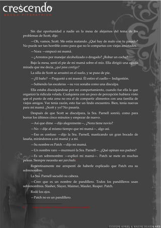 Sin dar oportunidad a nadie en la mesa de alejarnos del tema de los
problemas de Scott, dije:
—Oh, vamos, Scott. Me estás matando. ¿Qué hay de malo con tu pasado?
No puede ser tan horrible como para que no lo compartas con viejas amistades.
—Nora —empezó mi mamá.
—¿Arrestos por manejar alcoholizado o drogado? ¿Robar un coche?
Bajo la mesa, sentí el pie de mi mamá sobre el mío. Ella dirigió una aguda
mirada que me decía, ¿qué pasa contigo?
La silla de Scott se arrastró en el suelo, y se puso de pie.
—¿El baño? —Preguntó a mi mamá. Él estiro el cuello— Indigestión.
—Subiendo las escaleras —su voz sonaba como una disculpa.
Ella estaba disculpándose por mi comportamiento, cuando fue ella la que
organizó la ridícula velada. Cualquiera con un poco de percepción hubiera visto
que el punto de esta cena no era el de compartir alimentos con una familia de
viejos amigos. Vee tenía razón, esto fue un lindo encuentro. Bien, tenía nuevas
para mi mamá. ¿Scott y yo? No pasaría.
Después de que Scott se disculpara, la Sra. Parnell sonrió, como para
borrar los últimos cinco minutos y empezar de nuevo.
—Así que dime —dijo alegremente—, ¿Nora tiene novio?
—No —dije al mismo tiempo que mi mamá—, algo así.
—Eso es confuso —dijo la Sra. Parnell, masticando un gran bocado de
lasaña, mirándonos a mi mamá y a mí.
—Su nombre es Patch —dijo mi mamá.
—Un nombre raro —murmuró la Sra. Parnell—. ¿Qué opinan sus padres?
—Es un sobrenombre —explicó mi mamá—. Patch se mete en muchas
peleas. Siempre necesita ser parchado.8
Repentinamente me arrepentí de haberle explicado que Patch era su
sobrenombre.
La Sra. Parnell sacudió su cabeza.
—Creo que es un nombre de pandillero. Todos los pandilleros usan
sobrenombres. Slasher, Slayer, Maimer, Mauler, Reaper. Patch.
Rodé los ojos.
—Patch no es un pandillero.
8 Juego de palabras, Patch significa parche en español.
 