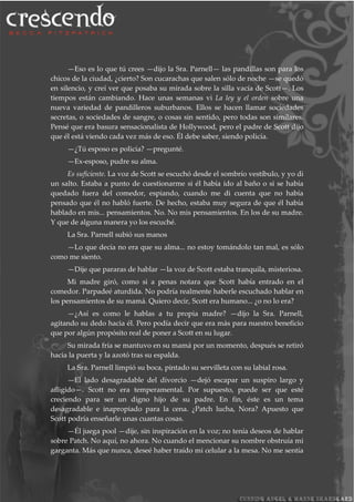 —Eso es lo que tú crees —dijo la Sra. Parnell— las pandillas son para los
chicos de la ciudad, ¿cierto? Son cucarachas que salen sólo de noche —se quedó
en silencio, y creí ver que posaba su mirada sobre la silla vacía de Scott—. Los
tiempos están cambiando. Hace unas semanas vi La ley y el orden sobre una
nueva variedad de pandilleros suburbanos. Ellos se hacen llamar sociedades
secretas, o sociedades de sangre, o cosas sin sentido, pero todas son similares.
Pensé que era basura sensacionalista de Hollywood, pero el padre de Scott dijo
que él está viendo cada vez más de eso. Él debe saber, siendo policía.
—¿Tú esposo es policía? —pregunté.
—Ex-esposo, pudre su alma.
Es suficiente. La voz de Scott se escuchó desde el sombrío vestíbulo, y yo di
un salto. Estaba a punto de cuestionarme si él había ido al baño o si se había
quedado fuera del comedor, espiando, cuando me di cuenta que no había
pensado que él no habló fuerte. De hecho, estaba muy segura de que él había
hablado en mis... pensamientos. No. No mis pensamientos. En los de su madre.
Y que de alguna manera yo los escuché.
La Sra. Parnell subió sus manos
—Lo que decía no era que su alma... no estoy tomándolo tan mal, es sólo
como me siento.
—Dije que pararas de hablar —la voz de Scott estaba tranquila, misteriosa.
Mi madre giró, como si a penas notara que Scott había entrado en el
comedor. Parpadeé aturdida. No podría realmente haberle escuchado hablar en
los pensamientos de su mamá. Quiero decir, Scott era humano... ¿o no lo era?
—¿Así es como le hablas a tu propia madre? —dijo la Sra. Parnell,
agitando su dedo hacia él. Pero podía decir que era más para nuestro beneficio
que por algún propósito real de poner a Scott en su lugar.
Su mirada fría se mantuvo en su mamá por un momento, después se retiró
hacia la puerta y la azotó tras su espalda.
La Sra. Parnell limpió su boca, pintado su servilleta con su labial rosa.
—El lado desagradable del divorcio —dejó escapar un suspiro largo y
afligido—. Scott no era temperamental. Por supuesto, puede ser que esté
creciendo para ser un digno hijo de su padre. En fin, éste es un tema
desagradable e inapropiado para la cena. ¿Patch lucha, Nora? Apuesto que
Scott podría enseñarle unas cuantas cosas.
—Él juega pool —dije, sin inspiración en la voz; no tenía deseos de hablar
sobre Patch. No aquí, no ahora. No cuando el mencionar su nombre obstruía mi
garganta. Más que nunca, deseé haber traído mi celular a la mesa. No me sentía
 