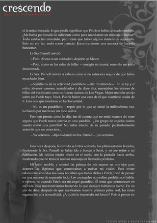 ni la mitad enojada, lo que podía significar que Patch se había calmado también.
¿Me había perdonado lo suficiente como para mandarme un mensaje o llamar?
Todo estaba tan enredado, pero tenía que haber alguna manera de superarlo.
Esto no era tan malo como parecía. Encontraríamos una manera de hacerlo
funcionar.
La Sra. Parnell asintió
—Polo. Ahora es un verdadero deporte en Maine.
—Pool, como en las salas de billar —corrigió mi mamá, sonando un poco
desanimada.
La Sra. Parnell movió la cabeza como si no estuviera segura de que había
escuchado bien.
—Semilleros de la actividad pandillera —dijo finalmente—. En la ley y el
orden, jóvenes varones, acaudalados y de clase alta, manejaban los salones de
billar del vecindario como si fueran casinos de Las Vegas. Mejor mantén un ojo
sobre ese Patch tuyo, Nora. Podría haber una cara de él que mantiene oculta de
ti. Una cara que mantiene en la obscuridad.
—No es un pandillero —repetí por lo que se sintió la millonésima vez,
luchando por mantener un tono cortés.
Pero tan pronto como lo dije, me di cuenta que no tenía manera de estar
segura que Patch nunca estuvo en una pandilla. ¿Un grupo de ángeles caídos
cuenta como una pandilla? No sabía mucho de su pasado, particularmente
antes de que me conociera...
—Ya veremos —dijo dudando la Sra. Parnell—, ya veremos.
Una hora después, la comida se había acabado, los platos estaban lavados,
finalmente la Sra. Parnell se había ido a buscar a Scott, y yo me retiré a mi
habitación. Mi celular estaba tirado en el suelo, con la pantalla hacia arriba,
mostrando que no tenía ni nuevos mensajes ni llamadas perdidas.
Mi labio tembló, y enterré las palmas de mis manos en mis ojos para
detener las lágrimas que comenzaban a nublar mi visión. Para evitar
estancarme en todas las cosas horribles que había dicho a Patch, traté de pensar
en una manera de repararlo todo. Los arcángeles no podían prohibirnos hablar
o vernos, no cuando Patch era mi ángel guardián. Él tenía que permanecer en
mi vida. Nos mantendríamos haciendo lo que siempre habíamos hecho. En un
par de días, después de que tuviéramos nuestra primera pelea real, las cosas
regresarían a la normalidad. ¿A quién le importaba mi futuro? Podría pensar en
 